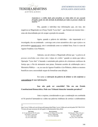 JOSÉ ROBERTO BATOCHIO
ADVOGADOS ASSOCIADOS
São Paulo
R. Pe. João Manuel 755 19º andar
Jd Paulista | 01411-001
Tel.: 55 11 3060-3310
Fax: 55 11 3061-2323
Rio de Janeiro
R. Primeiro de Março 23 Conj. 1606
Centro| 20010-904 
Tel.: 55 21 3852-8280
Brasília
SAS Quadra 1 Bloco M Lote 1
Ed. Libertas Conj. 1009
Asa Sul | 70070-935
Tel./Fax: 55 61 3326-9905
www.teixeiramartins.com.br
340
Lamenta-se o crédito dado pela jornalista ao relato falso de um acusado
foragido, tendo ela sido alertada da falsidade por todas as pessoas citadas na
matéria."208
Ora, quando o indivíduo traz informações que, em tese, são
negativas ao Magistrado ou à Força Tarefa “Lava Jato” – que formam um mesmo time –
estas são descreditadas por ele ocupar a posição de acusado.
Agora, quando a palavra do indivíduo – não importando se é
investigado, réu ou condenado – converge com a tese acusatória e diz o que o juízo e os
procuradores querem ouvir, esta é considerada como se verdade fosse. Esse é o caso de
Agenor Franklin e Léo Pinheiro.
Ademais, soa até cômico o Magistrado afirmar que “a palavra de
pessoas envolvidas com crimes não é digna de crédito” quando se atesta que toda a
Operação “Lava Jato” é baseada e sustentada pela palavra de criminosos confessos da
Justiça que, a fim de atenuarem suas penas, firmaram acordos de colaboração com o
Ministério Público — ou, no caso de Agenor Franklin e Léo Pinheiro, obtêm os mesmos
benefícios sem a necessidade sequer de formalizar uma delação.
Em suma: a valoração da palavra do delator se dá conforme a
conveniência de suas informações.
Isso não pode ser concebido! Não em um Estado
Constitucional Democrático. Pode esse Tribunal chancelar tamanho paradoxo?
Ante o exposto, considerando-se que a condenação ora combatida
só foi possível lastreando-se o édito nas palavras inidôneas de corréus e colaboradores
208
http://www1.folha.uol.com.br/paywall/signup.shtml?http://www1.folha.uol.com.br/poder/2017/08/19134
76-moro-diz-que-acusacao-de-advogado-e-absolutamente-falsa.shtml
 