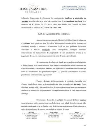 JOSÉ ROBERTO BATOCHIO
ADVOGADOS ASSOCIADOS
São Paulo
R. Pe. João Manuel 755 19º andar
Jd Paulista | 01411-001
Tel.: 55 11 3060-3310
Fax: 55 11 3061-2323
Rio de Janeiro
R. Primeiro de Março 23 Conj. 1606
Centro| 20010-904 
Tel.: 55 21 3852-8280
Brasília
SAS Quadra 1 Bloco M Lote 1
Ed. Libertas Conj. 1009
Asa Sul | 70070-935
Tel./Fax: 55 61 3326-9905
www.teixeiramartins.com.br
341
informais, desprovidas de elementos de corroboração, impõe-se a absolvição do
Apelante, em observância ao princípio constitucional da presunção de inocência, bem
como ao art. 4º, §16 da Lei 12.850/13, como bem decidiu este Tribunal, de forma
incensurável, na apelação 5012331-04.2015.4.04.7000.
V.1.9. DO NÃO RECEBIMENTO DO TRÍPLEX
A narrativa apresentada pelo Ministério Público Federal indica que
o Apelante teria praticado atos de ofício determinados (nomeação de diretores da
Petrobras) visando a favorecer a Construtora OAS em dois processos licitatórios
vinculados a RNEST, recebendo, como contrapartida, vantagens indevidas
materializadas na transferência da propriedade de um apartamento tríplex e no
pagamento de valores para armazenamento de parte de acervo presidencial.
Acerca dos atos de ofício, da fraude aos procedimentos licitatórios
e do inexistente nexo causal entre os fatos, estes foram debatidos minuciosamente nos
tópicos anteriores. Este capítulo abordará, em específico, o enunciado da narrativa que
trata do “recebimento do apartamento tríplex”. As questões concernentes ao acervo
presidencial serão analisadas a posteriori.
Cumpre destacar, preliminarmente, a confusão elaborada pelo
Parquet e pelo Juízo a quo na determinação dos fatos imputados ao Apelante. Como
abordado no tópico III.5, há manifesta falta de correlação entre os fatos apresentados na
denúncia (e mesmo nas alegações finais do órgão ministerial) e os fatos apreciados na
sentença.
Retomando a discussão, o Apelante foi acusado de haver recebido
um apartamento tríplex, por meio da transferência da propriedade do imóvel, tendo sido,
contudo, condenado pela atribuição a ele deste mesmo apartamento. Contrastam-se as
ações dessemelhantes de receber, de um lado, e atribuir, de outro.
 