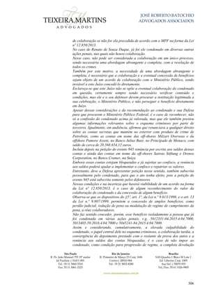 JOSÉ ROBERTO BATOCHIO
ADVOGADOS ASSOCIADOS
São Paulo
R. Pe. João Manuel 755 19º andar
Jd Paulista | 01411-001
Tel.: 55 11 3060-3310
Fax: 55 11 3061-2323
Rio de Janeiro
R. Primeiro de Março 23 Conj. 1606
Centro| 20010-904 
Tel.: 55 21 3852-8280
Brasília
SAS Quadra 1 Bloco M Lote 1
Ed. Libertas Conj. 1009
Asa Sul | 70070-935
Tel./Fax: 55 61 3326-9905
www.teixeiramartins.com.br
306
de colaboração se não for ela precedida de acordo com o MPF na forma da Lei
nº 12.850/2013.
No caso de Renato de Souza Duque, já foi ele condenado em diversas outras
ações penais, nas quais não houve colaboração.
Nesse caso, não pode ser considerada a colaboração em um único processo,
sendo necessária uma abordagem abrangente e completa, com a revelação de
todos os crimes.
Também por este motivo, a necessidade de uma abordagem abrangente e
completa, é necessário que a colaboração e a eventual concessão de benefícios
sejam objeto de um acordo de colaboração com o Ministério Público, sendo
inviável a este Juízo concedê-lo diretamente.
Esclareça-se que este Juízo não se opõe a eventual colaboração do condenado
em questão, certamente sempre sendo necessário verificar conteúdo e
condições, mas ele e o seu defensor devem procurar a instituição legitimada a
sua celebração, o Ministério Público, e não perseguir o benefício diretamente
em Juízo.
Apesar dessas considerações e da recomendação ao condenado e sua Defesa
para que procurem o Ministério Público Federal, é o caso de reconhecer, não
só a confissão do condenado acima já valorada, mas que ele também prestou
algumas informações relevantes sobre o esquema criminoso por parte de
terceiros. Igualmente, em audiência, afirmou que renunciava a qualquer direito
sobre as contas secretas que mantém no exterior com produto de crime de
Petrobrás, como as contas em nome das off-shores Milzart Overseas e da
offshore Pamore Assets, no Banco Julius Baer, no Principado de Monaco, com
saldo de cerca de 20.568.654,12 euros.
Incluiu depois na petição do evento 945 renúncia por escrita aos saldos dessas
contas e ainda das contas em nome da off-shores Satiras Stiftung e Drenos
Corporation, no Banco Cramer, na Suiça.
Embora essas contas estejam bloqueadas e já sujeitas ao confisco, a renúncia
aos saldos poderá ajudar a implementar o confisco e repatriar os valores.
Entretanto, deve a Defesa apresentar petição nesse sentido, também subscrita
pessoalmente pelo condenado, para que o ato tenha efeito, pois a petição do
evento 945 está subscrita somente pelos defensores.
Nessas condições e na incerteza que haverá viabilidade de um acordo na forma
da Lei nº 12.850/2013, é o caso de algum reconhecimento do valor da
colaboração do condenado e da concessão de algum benefício.
Observa-se que os dispositivos do §5º, art. 1º, da Lei n.º 9.613/1998, e o art. 13
da Lei n.º 9.807/1999, permitem a concessão de amplos benefícios, como
perdão judicial, redução de pena ou modulação de regime de cumprimento da
pena, a réus colaboradores.
Não faz sentido conceder, porém, esse benefício isoladamente a pessoa que já
foi condenada em várias ações penais, v.g. 5012331-04.2015.4.04.7000,
5013405-59.2016.4.04.7000 e 5045241-84.2015.4.04.7000.
Assim e considerando, cumulativamente, a elevada culpabilidade do
condenado, o papel central dele no esquema criminoso, a colaboração tardia, a
convergência do depoimento prestado com o restante da prova dos autos e a
renúncia aos saldos das contas bloqueadas, é o caso de não impor ao
condenado, como condição para progressão de regime, a completa devolução
 