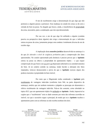 JOSÉ ROBERTO BATOCHIO
ADVOGADOS ASSOCIADOS
São Paulo
R. Pe. João Manuel 755 19º andar
Jd Paulista | 01411-001
Tel.: 55 11 3060-3310
Fax: 55 11 3061-2323
Rio de Janeiro
R. Primeiro de Março 23 Conj. 1606
Centro| 20010-904 
Tel.: 55 21 3852-8280
Brasília
SAS Quadra 1 Bloco M Lote 1
Ed. Libertas Conj. 1009
Asa Sul | 70070-935
Tel./Fax: 55 61 3326-9905
www.teixeiramartins.com.br
342
O ato de recebimento exige a demonstração de que algo que não
pertencia a alguém passou a pertencer. Esta mudança no estado de coisas se dá com a
entrada do bem na posse. Se alegado que houve, ainda, a transferência da propriedade
da coisa, necessário, para a condenação, que isto seja demonstrado.
Por sua vez, o ato de que algo foi atribuído a alguém (conduta
passiva na perspectiva deste alguém) não exige a demonstração de que o indivíduo
entrou na posse da coisa, justamente porque esta conduta é totalmente diversa do ato de
receber algo.
A implicação desta manobra jurídica desenvolvida na sentença é a
de que foi alterado o nível de exigência probatória para a comprovação dos fatos
apresentados. No cenário apresentado pela denúncia é preciso provar que o Apelante
entrou na posse ou obteve a propriedade do apartamento tríplex – o que requer
comprovação de que houve uso ou gozo ou disposição (alternativa ou cumulativamente)
do bem. Já no cenário contido na sentença, tendo havido a alteração dos fatos
imputados, torna-se desnecessária a prova de que o Apelante exerceu algum dos
poderes inerentes à propriedade do bem imóvel.
Por mais que o Magistrado tenha condenado o Apelante pelo
recebimento de vantagens indevidas (conforme item 944, na parte dispositiva da
sentença), notório que em nenhum momento o julgador se preocupa em demonstrar o
efetivo recebimento da vantagem indevida. Fala-se tão somente, como abordado no
tópico III.5, que um apartamento tríplex foi atribuído ao Apelante. Ainda, impossível se
cogitar que o “recebimento” teria se dado somente por meio das reformas ocorridas no
imóvel, vez que o acessório segue o principal, de modo que ou o Apelante recebeu o
apartamento junto com as reformas ou não recebeu nenhum dos dois.
 
