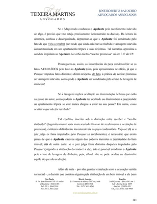 JOSÉ ROBERTO BATOCHIO
ADVOGADOS ASSOCIADOS
São Paulo
R. Pe. João Manuel 755 19º andar
Jd Paulista | 01411-001
Tel.: 55 11 3060-3310
Fax: 55 11 3061-2323
Rio de Janeiro
R. Primeiro de Março 23 Conj. 1606
Centro| 20010-904 
Tel.: 55 21 3852-8280
Brasília
SAS Quadra 1 Bloco M Lote 1
Ed. Libertas Conj. 1009
Asa Sul | 70070-935
Tel./Fax: 55 61 3326-9905
www.teixeiramartins.com.br
343
Se o Magistrado condenou o Apelante pelo recebimento indevido
de algo, é preciso que isto esteja precisamente demonstrado na decisão. Da leitura da
sentença, confusa e desorganizada, depreende-se que o Apelante foi condenado pelo
fato de que viria a receber (de modo que ainda não havia recebido) vantagem indevida
consubstanciada em um apartamento tríplex e suas reformas. Tal narrativa aproxima a
conduta imputada ao Apelante do verbo-núcleo “aceitar promessa” do art. 317 do CP.
Prosseguem-se, assim, as incoerências da peça condenatória: se os
fatos ATRIBUÍDOS pelo Juiz ao Apelante (sim, pois apresentados de ofício, já que o
Parquet imputou fatos distintos) dizem respeito, de fato, à prática de aceitar promessa
de vantagem indevida, como pode o Apelante ser condenado pelo crime de lavagem de
dinheiro?
Se a lavagem implica ocultação ou dissimulação de bens que estão
na posse do autor, como poderia o Apelante ter ocultado ou dissimulado a propriedade
do apartamento tríplex se este nunca chegou a estar na sua posse? Em suma, como
ocultar o que não foi recebido?
Tal conflito, inscrito sob a distinção entre receber e “ser-lhe
atribuído” (dogmaticamente seria mais acertado falar-se de recebimento e aceitação de
promessa), evidencia deficiências incontornáveis na peça condenatória. Veja-se: (i) se o
juiz julga os fatos imputados pelo Parquet (o recebimento), é necessário que exista
prova de que o Apelante exerceu algum dos poderes inerentes à propriedade do bem
imóvel; (ii) de outra parte, se o juiz julga fatos distintos daqueles imputados pelo
Parquet (julgando a atribuição do imóvel a ele), não é possível condenar o Apelante
pelo crime de lavagem de dinheiro, pois, afinal, não se pode ocultar ou dissimular
aquilo de que não se dispõe.
Além de nula – por não guardar correlação com a acusação vertida
na inicial –, a decisão que condena alguém pela atribuição de um bem imóvel a ele (sem
 