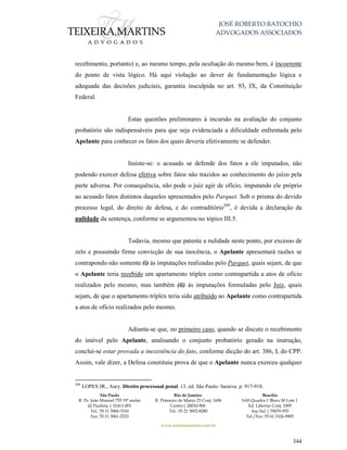 JOSÉ ROBERTO BATOCHIO
ADVOGADOS ASSOCIADOS
São Paulo
R. Pe. João Manuel 755 19º andar
Jd Paulista | 01411-001
Tel.: 55 11 3060-3310
Fax: 55 11 3061-2323
Rio de Janeiro
R. Primeiro de Março 23 Conj. 1606
Centro| 20010-904 
Tel.: 55 21 3852-8280
Brasília
SAS Quadra 1 Bloco M Lote 1
Ed. Libertas Conj. 1009
Asa Sul | 70070-935
Tel./Fax: 55 61 3326-9905
www.teixeiramartins.com.br
344
recebimento, portanto) e, ao mesmo tempo, pela ocultação do mesmo bem, é incoerente
do ponto de vista lógico. Há aqui violação ao dever de fundamentação lógica e
adequada das decisões judiciais, garantia insculpida no art. 93, IX, da Constituição
Federal.
Estas questões preliminares à incursão na avaliação do conjunto
probatório são indispensáveis para que seja evidenciada a dificuldade enfrentada pelo
Apelante para conhecer os fatos dos quais deveria efetivamente se defender.
Insiste-se: o acusado se defende dos fatos a ele imputados, não
podendo exercer defesa efetiva sobre fatos não trazidos ao conhecimento do juízo pela
parte adversa. Por consequência, não pode o juiz agir de ofício, imputando ele próprio
ao acusado fatos distintos daqueles apresentados pelo Parquet. Sob o prisma do devido
processo legal, do direito de defesa, e do contraditório209
, é devida a declaração da
nulidade da sentença, conforme se argumentou no tópico III.5.
Todavia, mesmo que patente a nulidade neste ponto, por excesso de
zelo e possuindo firme convicção de sua inocência, o Apelante apresentará razões se
contrapondo não somente (i) às imputações realizadas pelo Parquet, quais sejam, de que
o Apelante teria recebido um apartamento tríplex como contrapartida a atos de ofício
realizados pelo mesmo, mas também (ii) às imputações formuladas pelo Juiz, quais
sejam, de que o apartamento tríplex teria sido atribuído ao Apelante como contrapartida
a atos de ofício realizados pelo mesmo.
Adianta-se que, no primeiro caso, quando se discute o recebimento
do imóvel pelo Apelante, analisando o conjunto probatório gerado na instrução,
conclui-se estar provada a inexistência do fato, conforme dicção do art. 386, I, do CPP.
Assim, vale dizer, a Defesa constituiu prova de que o Apelante nunca exerceu qualquer
209
LOPES JR., Aury. Direito processual penal. 13. ed. São Paulo: Saraiva. p. 917-918.
 