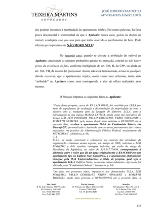JOSÉ ROBERTO BATOCHIO
ADVOGADOS ASSOCIADOS
São Paulo
R. Pe. João Manuel 755 19º andar
Jd Paulista | 01411-001
Tel.: 55 11 3060-3310
Fax: 55 11 3061-2323
Rio de Janeiro
R. Primeiro de Março 23 Conj. 1606
Centro| 20010-904 
Tel.: 55 21 3852-8280
Brasília
SAS Quadra 1 Bloco M Lote 1
Ed. Libertas Conj. 1009
Asa Sul | 70070-935
Tel./Fax: 55 61 3326-9905
www.teixeiramartins.com.br
345
dos poderes inerentes à propriedade do apartamento tríplex. Em outras palavras, há farta
prova documental e testemunhal de que o Apelante nunca usou, gozou ou dispôs do
imóvel, condições sine qua non para que tenha ocorrido o recebimento do bem. Pode
afirmar peremptoriamente NÃO MORO NELE!
No segundo caso, quando se discute a atribuição do imóvel ao
Apelante, analisando o conjunto probatório gerado na instrução, conclui-se não haver
prova da existência do fato, conforme inteligência do art. 386, II, do CPP, ou ainda do
art. 386, VII, da mesma lei processual. Assim, não está demonstrado, acima de qualquer
dúvida razoável, que o apartamento tríplex, assim como suas reformas, tenha sido
“atribuído” ao Apelante como uma contrapartida a atos de ofício realizados pelo
mesmo.
O Parquet imputou os seguintes fatos ao Apelante:
“Parte dessa propina, cerca de R$ 2.424.990,83, foi recebida por LULA por
meio de expedientes de ocultação e dissimulação de propriedade de bens e
valores, isto é, mediante atos de lavagem de dinheiro. LULA, com a
participação de sua esposa MARISA LETÍCIA, assim como dos executivos do
Grupo OAS LÉO PINHEIRO, PAULO GORDILHO, FÁBIO YONAMIME e
ROBERTO MOREIRA, pelo menos desde data próxima a 08/10/2009 até a
presente data, recebeu o apartamento 164-A do Condomínio Solaris, em
Guarujá/SP, personalizado e decorado com recursos provenientes dos crimes
praticados em prejuízo da Administração Pública Federal, notadamente da
PETROBRAS”. (denúncia, p. 08)
[...]
LULA, de modo consciente e voluntário, no contexto das atividades da
organização criminosa acima exposta, em março de 2009, solicitou a LÉO
PINHEIRO e dele recebeu vantagem indevida, em razão do cargo de
Presidente da República, no valor de R$1.147.770,96, correspondente à
diferença entre o valor que diz ter pago originalmente à BANCOOP por um
apartamento tipo no Edifício Mar Cantábrico, e o apartamento efetivamente
entregue pela OAS Empreendimentos a título de propina, qual seja o
apartamento 164-A, Edifício Navia, no mesmo empreendimento, cujo nome foi
alterado para “Condomínio Solaris”. (denúncia, p. 94)
------------------------------------------------------------------------------------------------
“No caso dos presentes autos, imputou-se aos denunciados LULA, LÉO
PINHEIRO, PAULO GORDILHO, FÁBIO YONAMINE e ROBERTO
MOREIRA, desde data próxima a 08/10/2009136 até a presente data, a
 