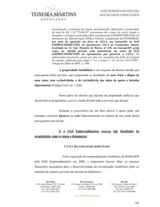 JOSÉ ROBERTO BATOCHIO
ADVOGADOS ASSOCIADOS
São Paulo
R. Pe. João Manuel 755 19º andar
Jd Paulista | 01411-001
Tel.: 55 11 3060-3310
Fax: 55 11 3061-2323
Rio de Janeiro
R. Primeiro de Março 23 Conj. 1606
Centro| 20010-904 
Tel.: 55 21 3852-8280
Brasília
SAS Quadra 1 Bloco M Lote 1
Ed. Libertas Conj. 1009
Asa Sul | 70070-935
Tel./Fax: 55 61 3326-9905
www.teixeiramartins.com.br
346
dissimulação e ocultação da origem, movimentação, disposição e propriedade
do total de R$ 1.147.770,96137, proveniente dos crimes de cartel, fraude a
licitação e corrupção praticados pelos executivos da CONSTRUTORA OAS em
detrimento da Administração Pública Federal, notadamente da PETROBRAS,
por meio da aquisição em favor de LULA, por intermédio da OAS
EMPREENDIMENTOS, do apartamento 164-A do Condomínio Solaris,
localizado na Av. Gal. Monteiro de Barros, nº 638, em Guarujá/SP, assim
como, no referido período, pela manutenção em nome da OAS
EMPREENDIMENTOS do apartamento que pertencia a LULA. Os
denunciados incorreram, assim, por uma vez, na prática do delito de lavagem
de capitais, tipificado pelo artigo 1º c/c o artigo 1º, §4º da Lei 9.613/1998”.
(Alegações finais do MPF, p. 196).
A propriedade imobiliária é um conjunto de direitos detidos por
uma pessoa sobre um bem, que compreende as faculdades de usar, fruir e dispor de
uma coisa, com exclusividade, e de reivindicá-la das mãos de quem a detenha
injustamente (Código Civil, art. 1.228).
Desse plexo de direitos que decorre da propriedade deflui-se que
ela permite ao proprietário, a priori, extrair do bem todo o proveito que desejar.
Somente o proprietário de um bem imóvel é quem pode, por
exemplo, constituir hipoteca ou ceder fiduciariamente os créditos de sua venda futura
para garantir uma dívida.
E a OAS Empreendimentos exerceu tais faculdades de
proprietária, como se passa a demonstrar.
V.1.9.1. DA EMISSÃO DE DEBÊNTURES
Com a aquisição do empreendimento imobiliário da BANCOOP
pela OAS Empreendimentos em 2009, a empreiteira buscou obter os recursos
financeiros necessários para o desenvolvimento da incorporação imobiliária junto ao
mercado de capitais, por meio da emissão de debêntures.
 