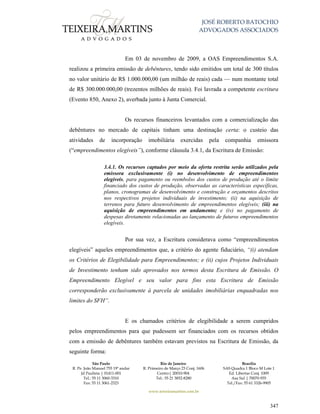 JOSÉ ROBERTO BATOCHIO
ADVOGADOS ASSOCIADOS
São Paulo
R. Pe. João Manuel 755 19º andar
Jd Paulista | 01411-001
Tel.: 55 11 3060-3310
Fax: 55 11 3061-2323
Rio de Janeiro
R. Primeiro de Março 23 Conj. 1606
Centro| 20010-904 
Tel.: 55 21 3852-8280
Brasília
SAS Quadra 1 Bloco M Lote 1
Ed. Libertas Conj. 1009
Asa Sul | 70070-935
Tel./Fax: 55 61 3326-9905
www.teixeiramartins.com.br
347
Em 03 de novembro de 2009, a OAS Empreendimentos S.A.
realizou a primeira emissão de debêntures, tendo sido emitidos um total de 300 títulos
no valor unitário de R$ 1.000.000,00 (um milhão de reais) cada — num montante total
de R$ 300.000.000,00 (trezentos milhões de reais). Foi lavrada a competente escritura
(Evento 850, Anexo 2), averbada junto à Junta Comercial.
Os recursos financeiros levantados com a comercialização das
debêntures no mercado de capitais tinham uma destinação certa: o custeio das
atividades de incorporação imobiliária exercidas pela companhia emissora
(“empreendimentos elegíveis”), conforme cláusula 3.4.1, da Escritura de Emissão:
3.4.1. Os recursos captados por meio da oferta restrita serão utilizados pela
emissora exclusivamente (i) no desenvolvimento de empreendimentos
elegíveis, para pagamento ou reembolso dos custos de produção até o limite
financiado dos custos de produção, observadas as características específicas,
planos, cronogramas de desenvolvimento e construção e orçamentos descritos
nos respectivos projetos individuais de investimento; (ii) na aquisição de
terrenos para futuro desenvolvimento de empreendimentos elegíveis; (iii) na
aquisição de empreendimentos em andamento; e (iv) no pagamento de
despesas diretamente relacionadas ao lançamento de futuros empreendimentos
elegíveis.
Por sua vez, a Escritura considerava como “empreendimentos
elegíveis” aqueles empreendimentos que, a critério do agente fiduciário, “(i) atendam
os Critérios de Elegibilidade para Empreendimentos; e (ii) cujos Projetos Individuais
de Investimento tenham sido aprovados nos termos desta Escritura de Emissão. O
Empreendimento Elegível e seu valor para fins esta Escritura de Emissão
corresponderão exclusivamente à parcela de unidades imobiliárias enquadradas nos
limites do SFH”.
E os chamados critérios de elegibilidade a serem cumpridos
pelos empreendimentos para que pudessem ser financiados com os recursos obtidos
com a emissão de debêntures também estavam previstos na Escritura de Emissão, da
seguinte forma:
 