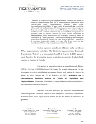 JOSÉ ROBERTO BATOCHIO
ADVOGADOS ASSOCIADOS
São Paulo
R. Pe. João Manuel 755 19º andar
Jd Paulista | 01411-001
Tel.: 55 11 3060-3310
Fax: 55 11 3061-2323
Rio de Janeiro
R. Primeiro de Março 23 Conj. 1606
Centro| 20010-904 
Tel.: 55 21 3852-8280
Brasília
SAS Quadra 1 Bloco M Lote 1
Ed. Libertas Conj. 1009
Asa Sul | 70070-935
Tel./Fax: 55 61 3326-9905
www.teixeiramartins.com.br
348
“Critérios de Elegibilidade para Empreendimentos: critérios que devem ser
atendidos cumulativamente para que os empreendimentos imobiliários sejam
caracterizados como Empreendimentos Elegíveis, quais sejam,
empreendimentos imobiliários (i) cujo estágio de construção das respectivas
obras ainda não tenha atingido 50% (cinquenta por cento_) do cronograma
físico de execução; (ii) com pelo menos 20% (vinte por cento) de unidades
residenciais com a venda já contratada; (iii) que não tenham quaisquer ônus ou
gravames sobre os terrenos, unidades ou outros direitos decorrentes do
empreendimento, exceto em favor da Caixa Econômica Federal no âmbito da
contratação de Crédito Assocaitov e em favor dos titulares de Debêntures nos
termos desta Escritura de Emissão; (iv) cujas licenças aplicáveis e necessárias
à construção tenham sido obtidas; e (v) cujo valor de ao menos uma das
unidades imobiliárias esteja enquadrado nos limites do SFH”.
Embora a primeira emissão das debêntures tenha ocorrido em
2009, o empreendimento imobiliário “Mar Cantábrico”, posteriormente denominado
de condomínio “Solaris” só se tornou elegível em 25 de fevereiro de 2011, quando o
agente fiduciário dos debenturistas atestou a satisfação dos critérios de elegibilidade
previstos na Escritura de Emissão.
Este evento se materializou na carta encaminhada pela Planner
DTVM à OAS em 25.02.2011 (Evento 850, Anexo 10), na qual afirmava que “no que
diz respeito ao projeto individual de investimento Solaris, após análise do relatório do
agente de obras emitido em 24 de fevereiro de 2011, verificou-se que o
empreendimento imobiliário observou os Critérios de Elegibilidade para
Empreendimentos, assim como foi validado o cronograma físico-financeiro das obras e
o orçamento dos Custos de Produção”.
Portanto, foi a partir desta data que o referido empreendimento
imobiliário pode ser financiado com os recursos da Primeira Emissão de Debêntures e,
do mesmo modo, ficou sujeito às suas normas no que diz respeito à constituição de
garantias.
 