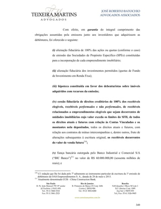 JOSÉ ROBERTO BATOCHIO
ADVOGADOS ASSOCIADOS
São Paulo
R. Pe. João Manuel 755 19º andar
Jd Paulista | 01411-001
Tel.: 55 11 3060-3310
Fax: 55 11 3061-2323
Rio de Janeiro
R. Primeiro de Março 23 Conj. 1606
Centro| 20010-904 
Tel.: 55 21 3852-8280
Brasília
SAS Quadra 1 Bloco M Lote 1
Ed. Libertas Conj. 1009
Asa Sul | 70070-935
Tel./Fax: 55 61 3326-9905
www.teixeiramartins.com.br
349
Com efeito, em garantia do integral cumprimento das
obrigações assumidas pela emissora junto aos investidores que adquirissem as
debêntures, foi oferecido o seguinte:
(i) alienação fiduciária de 100% das ações ou quotas (conforme o caso)
de emissão das Sociedades de Propósito Específico (SPEs) constituídas
para a incorporação de cada empreendimento imobiliário;
(ii) alienação fiduciária dos investimentos permitidos (quotas de Fundo
de Investimento em Renda Fixa);
(iii) hipoteca constituída em favor dos debenturistas sobre imóveis
adquiridos com recursos da emissão;
(iv) cessão fiduciária de direitos creditórios de 100% dos recebíveis
elegíveis, recebíveis performados e não performados, de recebíveis
relacionados a empreendimentos elegíveis que sejam decorrentes de
unidades imobiliárias cujo valor exceda os limites do SFH, de todos
os direitos atuais e futuros com relação às Contas Vinculadas e os
montantes nela depositados, todos os direitos atuais e futuros, com
relação aos contratos de mútuo intercompanhias e, dentre outros, fruto de
alterações subsequentes à escritura original, os recebíveis decorrentes
do valor de venda futura210
;
(v) fiança bancária outorgada pelo Banco Industrial e Comercial S/A
(“BIC Banco”)211
no valor de R$ 60.000.000,00 (sessenta milhões de
reais); e
210
Cf. redação que lhe foi dada pelo 7º aditamento ao instrumento particular de escritura da 1ª emissão de
debêntures da OAS Empreendimentos S. A., datada de 28 de maio e 2013.
211
Atualmente denominado CCB – China Construction Bank.
 