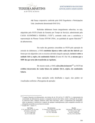JOSÉ ROBERTO BATOCHIO
ADVOGADOS ASSOCIADOS
São Paulo
R. Pe. João Manuel 755 19º andar
Jd Paulista | 01411-001
Tel.: 55 11 3060-3310
Fax: 55 11 3061-2323
Rio de Janeiro
R. Primeiro de Março 23 Conj. 1606
Centro| 20010-904 
Tel.: 55 21 3852-8280
Brasília
SAS Quadra 1 Bloco M Lote 1
Ed. Libertas Conj. 1009
Asa Sul | 70070-935
Tel./Fax: 55 61 3326-9905
www.teixeiramartins.com.br
350
(vi) fiança corporativa conferida pela OAS Engenharia e Participações
Ltda. (atualmente denominada OAS S/A).
Referidas debêntures foram integralmente subscritas, ou seja,
adquiridas pelo FGTS (Fundo de Garantia por Tempo de Serviço), administrado pela
CAIXA ECONÔMICA FEDERAL (“CEF”), contando ainda com a assistência e
representação da Planner Trustee DTVM LTDA., na qualidade de agente fiduciária212
de debenturistas.
Em razão das garantias concedidas ao FGTS pela operação de
emissão de debêntures, a OAS constituiu hipoteca sobre cada um dos imóveis que
foram por ela adquiridos com os recursos advindos daquela operação, inclusive sobre a
unidade 164-A, tríplex, do condomínio Solaris (Evento 85, Out 10), a mesma que o
MPF diz que teria sido transferida ao Apelante.
Do mesmo modo, a OAS cedeu fiduciariamente213
ao FGTS os
créditos decorrentes da venda futura da unidade 164-A, tríplex, do condomínio
Solaris.
Essas operações serão detalhadas a seguir, mas podem ser
visualizadas conforme o fluxograma da operação:
212
O agente fiduciário de debenturistas, nos termos do art. 68, da Lei nº. 6.404/76, é o representante da
comunidade de debenturistas perante a companhia emissora dos títulos, tendo a atribuição de proteger
os interesses deles, elaborar relatórios sobre fatos relevantes, sobre o cumprimento das obrigações,
sobre as garantias e notificá-los a respeito de qualquer inadimplemento, pela companhia emissora, de
obrigações assumidas na escritura de emissão.
213
Evento 937 – Anexo 17.
 