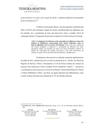 JOSÉ ROBERTO BATOCHIO
ADVOGADOS ASSOCIADOS
São Paulo
R. Pe. João Manuel 755 19º andar
Jd Paulista | 01411-001
Tel.: 55 11 3060-3310
Fax: 55 11 3061-2323
Rio de Janeiro
R. Primeiro de Março 23 Conj. 1606
Centro| 20010-904 
Tel.: 55 21 3852-8280
Brasília
SAS Quadra 1 Bloco M Lote 1
Ed. Libertas Conj. 1009
Asa Sul | 70070-935
Tel./Fax: 55 61 3326-9905
www.teixeiramartins.com.br
353
preferentemente ao credor, pelo resgate da dívida”, conforme indefectível ensinamento
de SÍLVIO RODRIGUES
214
.
Conforme mencionado alhures, uma das garantias conferidas pela
OAS ao FGTS, pela satisfação integral da dívida consubstanciada nas debêntures por
ela emitidas, foi a constituição de ônus real hipotecário sobre a unidade 164-A do
condomínio Solaris. Tal garantia foi prevista na cláusula 4.6.4 da Escritura de Emissão:
“4.6.4. As obrigações da Emissora serão garantidas por Hipoteca a favor dos
titulares de Debêntures, representados pelo Agente Fiduciário, sobre os
imóveis adquiridos com os recursos da Emissão, sendo certo que a Emissora
não estará obrigada a comprovar a constituição da Hipoteca (a) sobre
imóvel(eis) dados em garantia em favor da Caixa Econômica Federal no
âmbito da contratação de Crédito Associativo e (b) sobre imóvel(eis) em
relação aos quais não existam Recebíveis pendentes”. (destacou-se)
Exatamente como previsto na cláusula contratual supratranscrita,
em julho de 2013, referido ônus foi averbado na matrícula de nº. 104.801, do Oficial de
Registro de Imóveis, Títulos e Documentos e Civil de Pessoa Jurídica da comarca de
Guarujá. Essa matrícula se refere à unidade 164-A condomínio “Solaris” – e promoveu
a constituição de ônus hipotecário em favor da Planner Trustee Distribuidora de Títulos
e Valores Mobiliários LTDA., vale dizer, do agente fiduciário dos debenturistas, como
se pode verificar da leitura da averbação de nº. 03, da referida matrícula:
214
RODRIGUES, Sílvio. Direito civil: Direito das Coisas. vol. V. 28. ed. São Paulo: Saraiva, 2003, p.
389.
 