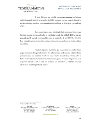 JOSÉ ROBERTO BATOCHIO
ADVOGADOS ASSOCIADOS
São Paulo
R. Pe. João Manuel 755 19º andar
Jd Paulista | 01411-001
Tel.: 55 11 3060-3310
Fax: 55 11 3061-2323
Rio de Janeiro
R. Primeiro de Março 23 Conj. 1606
Centro| 20010-904 
Tel.: 55 21 3852-8280
Brasília
SAS Quadra 1 Bloco M Lote 1
Ed. Libertas Conj. 1009
Asa Sul | 70070-935
Tel./Fax: 55 61 3326-9905
www.teixeiramartins.com.br
355
E tanto foi assim que referida hipoteca permaneceu averbada na
matrícula daquele imóvel até setembro de 2013, momento em que o agente fiduciário
dos debenturistas autorizou o seu cancelamento, conforme se observa na averbação de
nº. 04.
Forçoso esclarecer que a autorização dada para o cancelamento da
hipoteca naquela oportunidade não se restringiu àquela da unidade 164-A, mas ao
conjunto de 85 imóveis compreendidos entre as matrículas de nº. 104.746 e 104.830.
Essa situação demonstra inexistir qualquer tratamento especial para a citada unidade
imobiliária.
Também é preciso mencionar que o cancelamento das hipotecas
exigiu a anuência do agente fiduciário dos debenturistas, sendo que ele próprio afirma
que concedeu a sua anuência “tendo em vista o índice de cobertura mínima sobre o
Valor Nominal Total atualizado se mantém mesmo após a liberação da garantia real,
conforme cláusula 3.6.9 e 3.7.5 da Escritura de Emissão”215
, conforme se pode
observar no excerto reproduzido abaixo:
215
Evento 937 – Anexo 18.
 