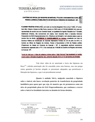 JOSÉ ROBERTO BATOCHIO
ADVOGADOS ASSOCIADOS
São Paulo
R. Pe. João Manuel 755 19º andar
Jd Paulista | 01411-001
Tel.: 55 11 3060-3310
Fax: 55 11 3061-2323
Rio de Janeiro
R. Primeiro de Março 23 Conj. 1606
Centro| 20010-904 
Tel.: 55 21 3852-8280
Brasília
SAS Quadra 1 Bloco M Lote 1
Ed. Libertas Conj. 1009
Asa Sul | 70070-935
Tel./Fax: 55 61 3326-9905
www.teixeiramartins.com.br
356
Vale dizer: além de ter autorizado a baixa das hipotecas em
bloco216
, referida autorização não foi concedida como uma benesse, mas sim porque
outras garantias já haviam atingido os percentuais adequados que permitissem a
liberação das hipotecas, o que é um procedimento normal.
Quanto à unidade 164-A, malgrado cancelada a hipoteca
sobre o imóvel, não houve averbação posterior de transferência da propriedade
imobiliária para quem quer que seja, de maneira que ele permaneceu como um
ativo de propriedade plena da OAS Empreendimentos, que continuou a exercer
sobre o imóvel as faculdades inerentes ao domínio de forma absoluta.
216
Evento 937 – Evento 18.
 