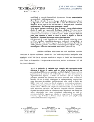 JOSÉ ROBERTO BATOCHIO
ADVOGADOS ASSOCIADOS
São Paulo
R. Pe. João Manuel 755 19º andar
Jd Paulista | 01411-001
Tel.: 55 11 3060-3310
Fax: 55 11 3061-2323
Rio de Janeiro
R. Primeiro de Março 23 Conj. 1606
Centro| 20010-904 
Tel.: 55 21 3852-8280
Brasília
SAS Quadra 1 Bloco M Lote 1
Ed. Libertas Conj. 1009
Asa Sul | 70070-935
Tel./Fax: 55 61 3326-9905
www.teixeiramartins.com.br
358
modalidade, os riscos de inadimplência são menores, visto que a garantia fica
na posse direta e indireta do credor.
Dessa forma, o devedor C, em vez de pagar a B, fará o pagamento ao Banco
A, depositando em conta vinculada. Se na data do vencimento da sua
obrigação B não pagar o que deve ao banco A, este pode usar o dinheiro
depositado por C na conta vinculada para saldar o débito.
Neste caso, o contrato transferiu em favor do banco A a propriedade sobre os
direitos de crédito que o empresário B tinha em relação a C (em decorrência
das vendas que realizou aos consumidores por cartão de crédito, por exemplo),
conhecidos como ‘recebíveis de cartão de crédito’. Assim, quaisquer depósitos
feitos por C referentes ás vendas de cartão de crédito da empresa de B são a
garantia de A, e também bens de sua propriedade fiduciária.
Pelo contrato de cessão fiduciária de créditos, também conhecidos como
recebíveis, o cedente cede fiduciariamente ao cessionário a propriedade e a
titularidade dos bens, inclusive a posse direta e indireta deles. A cessão de
crédito funciona, portanto, como uma novação/delegação subjetiva ativa por
meio da qual o devedor se vincula a um novo credor”. (destacou-se)
Pois bem: conforme mencionado nos itens anteriores, a cessão
fiduciária de direitos creditórios – recebíveis – foi uma das garantias outorgadas pela
OAS para o FGTS a fim de assegurar a satisfação integral da dívida por ela assumida
com frente ao debenturista. Esta garantia encontrava-se prevista na cláusula 4.6.5, da
Escritura de Emissão:
“4.6.5. As obrigações da emissora serão garantias pelo contrato de cessão
fiduciária de direitos de crédito, tendo por objeto a cessão fiduciária em
garantia (i) de 100% (cem por cento) dos recebíveis elegíveis; (ii) de recebíveis
performados e de recebíveis não performados que não sejam decorrentes de
empreendimentos elegíveis, a critério da emissora a fim de satisfazer o
percentual garantido por recebíveis nos prazos previstos nesta escritura de
emissão; (iii) de recebíveis relacionados a empreendimentos elegíveis que
sejam decorrentes de unidades imobiliárias cujo valor exceda os limites do
SFH, a critério da emissora a fim de satisfazer o percentual garantido por
recebíveis por prazos previstos nesta escritura de emissão; (iv) de todos os
direitos atuais e futuros com relação às contas vinculadas e aos montantes
nelas depositados (inclusive, sem limitação, conforme aplicável, quaisquer
eventuais direitos de crédito em relação ao banco depositário, em virtude dos
valores depositados nas contas vinculadas), independente de onde se
encontrem, inclusive enquanto em trânsito ou em processo de compensação
bancária; e (v) de todos os direitos, atuais e futuros, com relação ao(s)
contrato(s) de mútuo inter-companhias”.
 