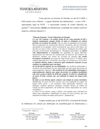 JOSÉ ROBERTO BATOCHIO
ADVOGADOS ASSOCIADOS
São Paulo
R. Pe. João Manuel 755 19º andar
Jd Paulista | 01411-001
Tel.: 55 11 3060-3310
Fax: 55 11 3061-2323
Rio de Janeiro
R. Primeiro de Março 23 Conj. 1606
Centro| 20010-904 
Tel.: 55 21 3852-8280
Brasília
SAS Quadra 1 Bloco M Lote 1
Ed. Libertas Conj. 1009
Asa Sul | 70070-935
Tel./Fax: 55 61 3326-9905
www.teixeiramartins.com.br
359
Como previsto na Escritura de Emissão, no dia 03.11.2009, a
OAS assinou com a Planner – o agente fiduciário dos debenturistas – e com a CEF –
representante legal do FGTS – o mencionado contrato de cessão fiduciária em
garantia219
, efetivamente cedendo aos debenturistas a totalidade dos créditos recebíveis
elegíveis, conforme cláusula 2.1:
“Cláusula Segunda – Cessão Fiduciária em Garantia.
2.1. por este contrato e na melhor forma da lei, como garantia do fiel e
integral cumprimento, quando devido, de todas as obrigações da cedente
previstas na escritura de emissão (seja na data de pagamento de principal,
data de pagamento de remuneração, data de vencimento, data de vencimento
antecipado ou em qualquer outra circunstância), que, para os fins legais, são
descritas no anexo I deste contrato, e de todas as obrigações da cedente aqui
previstas (coletivamente denominadas as ‘obrigações garantidas’), a cedente
cede fiduciariamente à cessionária (na qualidade de agente fiduciário
representante dos interesses da comunicação de interesses dos titulares das
debêntures emitidas nos termos da escritura de emissão) em caráter
irrevogável e irretratável, nos termos do artigo 66-B, da Lei nº 4.728/65, com a
redação dada pela Lei nº 10.931/04 e dos artigos 18 a 20 da Lei nº 9.514/1997,
os seguintes direitos, títulos e interesses (quer atualmente existentes ou que
venham a ser adquiridos após esta data):
(a) (i) Recebíveis elegíveis de sua titularidade, (ii) recebíveis performados e
recebíveis não performados de sua titularidade que não sejam decorrentes de
empreendimentos elegíveis e (iii) recebíveis de sua titularidade relacionados a
empreendimentos elegíveis que sejam decorrentes de unidades imobiliárias
cujo valor exceda os limites do SFH (em conjunto ‘recebíveis’), identificados
no anexo II deste contrato, que será utilizado de tempos em tempos pelas
partes;
(b) todos os seus direitos atuais e futuros com relação às contas vinculadas,
identificadas no anexo III deste contrato, que será atualizado de tempos em
tempos pelas partes, e aos montantes nelas depositados (inclusive, sem
limitação, conforme aplicável, quaisquer eventuais direitos de crédito em
relação ao banco depositário, em virtude dos valores depositados nas contas
vinculadas); e
(c) todos os seus direitos, atuais e futuros, com relação ao(s) contrato(s) de
mútuo inter-companhias, identificados no anexo IV deste contrato, que será
atualizado de tempos em tempos pelas partes”. (destacou-se)
Cumpre ressaltar que, no dia 28.05.2013, a Escritura de Emissão
de Debêntures foi aditada por deliberação da assembleia-geral de debenturistas e,
219
Evento 937 – Anexo 17.
 