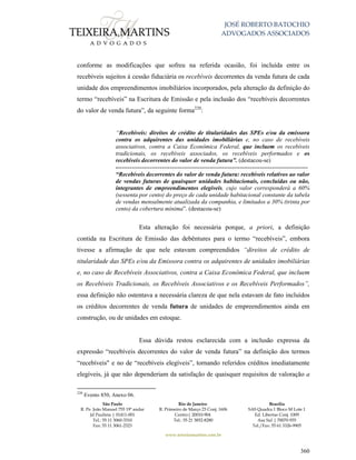 JOSÉ ROBERTO BATOCHIO
ADVOGADOS ASSOCIADOS
São Paulo
R. Pe. João Manuel 755 19º andar
Jd Paulista | 01411-001
Tel.: 55 11 3060-3310
Fax: 55 11 3061-2323
Rio de Janeiro
R. Primeiro de Março 23 Conj. 1606
Centro| 20010-904 
Tel.: 55 21 3852-8280
Brasília
SAS Quadra 1 Bloco M Lote 1
Ed. Libertas Conj. 1009
Asa Sul | 70070-935
Tel./Fax: 55 61 3326-9905
www.teixeiramartins.com.br
360
conforme as modificações que sofreu na referida ocasião, foi incluída entre os
recebíveis sujeitos à cessão fiduciária os recebíveis decorrentes da venda futura de cada
unidade dos empreendimentos imobiliários incorporados, pela alteração da definição do
termo “recebíveis” na Escritura de Emissão e pela inclusão dos “recebíveis decorrentes
do valor de venda futura”, da seguinte forma220
:
“Recebíveis: direitos de crédito de titularidades das SPEs e/ou da emissora
contra os adquirentes das unidades imobiliárias e, no caso de recebíveis
associativos, contra a Caixa Econômica Federal, que incluem os recebíveis
tradicionais, os recebíveis associados, os recebíveis performados e os
recebíveis decorrentes do valor de venda futura”. (destacou-se)
------------------------------------------------------------------------------------------------
“Recebíveis decorrentes do valor de venda futura: recebíveis relativos ao valor
de vendas futuras de quaisquer unidades habitacionais, concluídas ou não,
integrantes de empreendimentos elegíveis, cujo valor corresponderá a 60%
(sessenta por cento) do preço de cada unidade habitacional constante da tabela
de vendas mensalmente atualizada da companhia, e limitados a 30% (trinta por
cento) da cobertura mínima”. (destacou-se)
Esta alteração foi necessária porque, a priori, a definição
contida na Escritura de Emissão das debêntures para o termo “recebíveis”, embora
tivesse a afirmação de que nele estavam compreendidos “direitos de crédito de
titularidade das SPEs e/ou da Emissora contra os adquirentes de unidades imobiliárias
e, no caso de Recebíveis Associativos, contra a Caixa Econômica Federal, que incluem
os Recebíveis Tradicionais, os Recebíveis Associativos e os Recebíveis Performados”,
essa definição não ostentava a necessária clareza de que nela estavam de fato incluídos
os créditos decorrentes de venda futura de unidades de empreendimentos ainda em
construção, ou de unidades em estoque.
Essa dúvida restou esclarecida com a inclusão expressa da
expressão “recebíveis decorrentes do valor de venda futura” na definição dos termos
“recebíveis" e no de “recebíveis elegíveis”, tornando referidos créditos imediatamente
elegíveis, já que não dependeriam da satisfação de quaisquer requisitos de valoração a
220
Evento 850, Anexo 06.
 