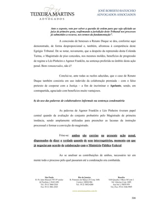 JOSÉ ROBERTO BATOCHIO
ADVOGADOS ASSOCIADOS
São Paulo
R. Pe. João Manuel 755 19º andar
Jd Paulista | 01411-001
Tel.: 55 11 3060-3310
Fax: 55 11 3061-2323
Rio de Janeiro
R. Primeiro de Março 23 Conj. 1606
Centro| 20010-904 
Tel.: 55 21 3852-8280
Brasília
SAS Quadra 1 Bloco M Lote 1
Ed. Libertas Conj. 1009
Asa Sul | 70070-935
Tel./Fax: 55 61 3326-9905
www.teixeiramartins.com.br
308
Ante o exposto, voto por solver a questão de ordem para que seja oficiado ao
juízo de primeiro grau, reafirmando a jurisdição deste Tribunal nos processos
já submetidos a recurso, nos termos da fundamentação”.
A concessão de benesses a Renato Duque se deu, conforme aqui
demonstrado, de forma desproporcional e, também, afrontosa à competência deste
Egrégio Tribunal. De se notar, novamente, que a despeito da repreensão desta Colenda
Turma, o Magistrado de piso concedeu, nos mesmos moldes, benefícios de progressão
de regime a Léo Pinheiro e Agenor Franklin, na sentença proferida no âmbito desta ação
penal. Bem remunerados, não é?
Conclui-se, ante todas as razões aduzidas, que o caso de Renato
Duque também consistiu em uso indevido da colaboração premiada – com o falso
pretexto de cooperar com a Justiça – a fim de incriminar o Apelante, sendo, em
contrapartida, agraciado com benefícios muito vantajosos.
b) do uso das palavras de colaboradores informais na sentença condenatória
As palavras de Agenor Franklin e Léo Pinheiro tiveram papel
central quando da avaliação do conjunto probatório pelo Magistrado de primeira
instância, sendo amplamente utilizadas para preencher as lacunas da instrução
processual e formar a convicção do magistrado.
Frise-se: ambos são corréus na presente ação penal,
dispensados de dizer a verdade quando de seus interrogatórios, momento em que
já negociavam acordo de colaboração com o Ministério Público Federal.
Ao se analisar as contribuições de ambos, necessário ter em
mente todo o processo pelo qual passaram até a condenação ora combatida.
 