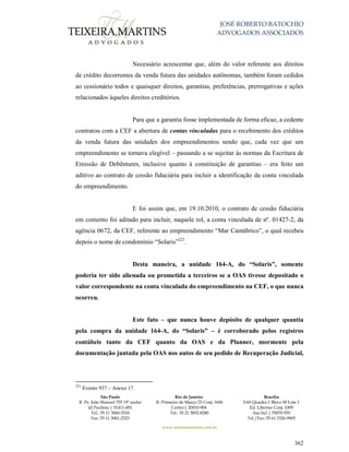 JOSÉ ROBERTO BATOCHIO
ADVOGADOS ASSOCIADOS
São Paulo
R. Pe. João Manuel 755 19º andar
Jd Paulista | 01411-001
Tel.: 55 11 3060-3310
Fax: 55 11 3061-2323
Rio de Janeiro
R. Primeiro de Março 23 Conj. 1606
Centro| 20010-904 
Tel.: 55 21 3852-8280
Brasília
SAS Quadra 1 Bloco M Lote 1
Ed. Libertas Conj. 1009
Asa Sul | 70070-935
Tel./Fax: 55 61 3326-9905
www.teixeiramartins.com.br
362
Necessário acrescentar que, além do valor referente aos direitos
de crédito decorrentes da venda futura das unidades autônomas, também foram cedidos
ao cessionário todos e quaisquer direitos, garantias, preferências, prerrogativas e ações
relacionados àqueles direitos creditórios.
Para que a garantia fosse implementada de forma eficaz, a cedente
contratou com a CEF a abertura de contas vinculadas para o recebimento dos créditos
da venda futura das unidades dos empreendimentos sendo que, cada vez que um
empreendimento se tornava elegível – passando a se sujeitar às normas da Escritura de
Emissão de Debêntures, inclusive quanto à constituição de garantias – era feito um
aditivo ao contrato de cessão fiduciária para incluir a identificação da conta vinculada
do empreendimento.
E foi assim que, em 19.10.2010, o contrato de cessão fiduciária
em comento foi aditado para incluir, naquele rol, a conta vinculada de nº. 01427-2, da
agência 0672, da CEF, referente ao empreendimento “Mar Cantábrico”, o qual recebeu
depois o nome de condomínio “Solaris”221
.
Desta maneira, a unidade 164-A, do “Solaris”, somente
poderia ter sido alienada ou prometida a terceiros se a OAS tivesse depositado o
valor correspondente na conta vinculada do empreendimento na CEF, o que nunca
ocorreu.
Este fato – que nunca houve depósito de qualquer quantia
pela compra da unidade 164-A, do “Solaris” – é corroborado pelos registros
contábeis tanto da CEF quanto da OAS e da Planner, mormente pela
documentação juntada pela OAS nos autos de seu pedido de Recuperação Judicial,
221
Evento 937 – Anexo 17.
 