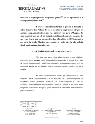 JOSÉ ROBERTO BATOCHIO
ADVOGADOS ASSOCIADOS
São Paulo
R. Pe. João Manuel 755 19º andar
Jd Paulista | 01411-001
Tel.: 55 11 3060-3310
Fax: 55 11 3061-2323
Rio de Janeiro
R. Primeiro de Março 23 Conj. 1606
Centro| 20010-904 
Tel.: 55 21 3852-8280
Brasília
SAS Quadra 1 Bloco M Lote 1
Ed. Libertas Conj. 1009
Asa Sul | 70070-935
Tel./Fax: 55 61 3326-9905
www.teixeiramartins.com.br
363
entre eles o próprio plano de recuperação judicial222
por ela apresentado e a
avaliação da empresa APSIS223
.
E todas as circunstâncias também se prestam a desmentir o
relato do corréu Léo Pinheiro de que o imóvel seria simplesmente entregue ao
Apelante sem pagamento algum, caso ele o aceitasse, visto que a OAS, apesar de
ser a proprietária do imóvel, não tinha disponibilidade alguma sobre os valores de
sua venda futura, uma vez que eles já haviam sido cedidos ao FGTS anos antes,
por meio da cessão fiduciária em garantia, de modo que ela não poderia
simplesmente nada receber pela venda.
V.1.9.4. DOS RELATÓRIOS NA RECUPERAÇÃO JUDICIAL
Não fosse tudo o que foi narrado acima mais do que suficiente
para provar que o Apelante jamais foi proprietário ou possuidor da unidade de nº. 164-
A Tríplex, do condomínio “Solaris”, as informações prestadas pelo Grupo OAS no
âmbito do Pedido de Recuperação Judicial eliminam qualquer possível dúvida a
respeito.
De fato, é de conhecimento público que o Grupo OAS, do qual
faz parte a OAS Empreendimentos S.A., em março de 2015, ajuizou um pedido de
recuperação judicial (processo nº. 1030812-77.2015.8.26.0100) perante a 1ª Vara de
Falências e de Recuperações Judiciais do Foro Central da Comarca de São Paulo, tendo
seu pedido sido deferido pelo juízo após a aprovação de seus termos pela assembleia-
geral de credores224
.
222
Evento 850 – Anexo 08.
223
Evento 850 – Anexo 09.
224
Evento 937 – Anexo 26.
 