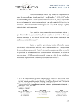JOSÉ ROBERTO BATOCHIO
ADVOGADOS ASSOCIADOS
São Paulo
R. Pe. João Manuel 755 19º andar
Jd Paulista | 01411-001
Tel.: 55 11 3060-3310
Fax: 55 11 3061-2323
Rio de Janeiro
R. Primeiro de Março 23 Conj. 1606
Centro| 20010-904 
Tel.: 55 21 3852-8280
Brasília
SAS Quadra 1 Bloco M Lote 1
Ed. Libertas Conj. 1009
Asa Sul | 70070-935
Tel./Fax: 55 61 3326-9905
www.teixeiramartins.com.br
364
Estando a recuperação judicial hoje em fase de cumprimento do
plano de recuperação, por força do que dispõe o art. 22, da Lei nº. 11.101/2005225
, cabe
ao administrador judicial – que é “agente externo colaborador da justiça, da pessoal e
direta confiança do juiz que o investiu na função” nas palavras do Prof. FÁBIO ULHOA
COELHO
226
- elaborar e apresentar relatórios periódicos a respeito da execução do plano
e das atividades das recuperandas.
Esses relatórios foram apresentados pelo administrador judicial e,
por determinação do juízo competente, foram autuados em apartado na forma de
incidente (processo nº. 0018687-94.2015.8.26.0100) para melhor visualização dos
credores e eventuais interessados227
.
Dentre os relatórios apresentados, constam informações acerca
das atividades das recuperadas, entre elas a OAS Empreendimentos S. A., incorporadora
do empreendimento condomínio “Solaris”, havendo informações específicas a respeito
da quantidade de unidades imobiliárias ainda em estoque. Nesses termos, há referência
expressa de que a OAS Empreendimentos ainda tem a propriedade de duas unidades no
mencionado empreendimento, conforme quadro reproduzido abaixo228
:
225
Art. 22. Ao administrador judicial compete, sob a fiscalização do juiz e do Comitê, além de outros
deveres que esta Lei impõe: [...] II – na recuperação judicial: [...] c) apresentar ao juiz, para juntada
aos autos, relatório mensal das atividades do devedor; d) apresentar o relatório sobre a execução do
plano de recuperação judicial, de que trata o inciso III do caput desta Lei.
226
COELHO, Fábio Ulhoa. Comentários à Nova Lei de Falências e de Recuperação de Empresas. 4.
ed. São Paulo: Saraiva, 2007, p. 57.
227
Evento 937 – Anexo 24
228
Evento 937 – Anexo 25
 