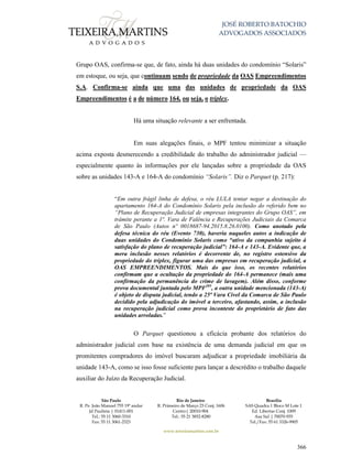 JOSÉ ROBERTO BATOCHIO
ADVOGADOS ASSOCIADOS
São Paulo
R. Pe. João Manuel 755 19º andar
Jd Paulista | 01411-001
Tel.: 55 11 3060-3310
Fax: 55 11 3061-2323
Rio de Janeiro
R. Primeiro de Março 23 Conj. 1606
Centro| 20010-904 
Tel.: 55 21 3852-8280
Brasília
SAS Quadra 1 Bloco M Lote 1
Ed. Libertas Conj. 1009
Asa Sul | 70070-935
Tel./Fax: 55 61 3326-9905
www.teixeiramartins.com.br
366
Grupo OAS, confirma-se que, de fato, ainda há duas unidades do condomínio “Solaris”
em estoque, ou seja, que continuam sendo de propriedade da OAS Empreendimentos
S.A. Confirma-se ainda que uma das unidades de propriedade da OAS
Empreendimentos é a de número 164, ou seja, o tríplex.
Há uma situação relevante a ser enfrentada.
Em suas alegações finais, o MPF tentou minimizar a situação
acima exposta desmerecendo a credibilidade do trabalho do administrador judicial —
especialmente quanto às informações por ele lançadas sobre a propriedade da OAS
sobre as unidades 143-A e 164-A do condomínio “Solaris”. Diz o Parquet (p. 217):
“Em outra frágil linha de defesa, o réu LULA tentar negar a destinação do
apartamento 164-A do Condomínio Solaris pela inclusão do referido bem no
“Plano de Recuperação Judicial de empresas integrantes do Grupo OAS”, em
trâmite perante a 1ª. Vara de Falência e Recuperações Judiciais da Comarca
de São Paulo (Autos nº 0018687-94.2015.8.26.0100). Como anotado pela
defesa técnica do réu (Evento 730), haveria naqueles autos a indicação de
duas unidades do Condomínio Solaris como “ativo da companhia sujeito à
satisfação do plano de recuperação judicial”: 164-A e 143-A. Evidente que, a
mera inclusão nesses relatórios é decorrente de, no registro ostensivo da
propriedade do tríplex, figurar uma das empresas em recuperação judicial, a
OAS EMPREENDIMENTOS. Mais do que isso, os recentes relatórios
confirmam que a ocultação da propriedade do 164-A permanece (mais uma
confirmação da permanência do crime de lavagem). Além disso, conforme
prova documental juntada pelo MPF205
, a outra unidade mencionada (143-A)
é objeto de disputa judicial, tendo a 25ª Vara Cível da Comarca de São Paulo
decidido pela adjudicação do imóvel a terceiro, afastando, assim, a inclusão
na recuperação judicial como prova inconteste do proprietário de fato das
unidades arroladas.”
O Parquet questionou a eficácia probante dos relatórios do
administrador judicial com base na existência de uma demanda judicial em que os
promitentes compradores do imóvel buscaram adjudicar a propriedade imobiliária da
unidade 143-A, como se isso fosse suficiente para lançar a descrédito o trabalho daquele
auxiliar do Juízo da Recuperação Judicial.
 