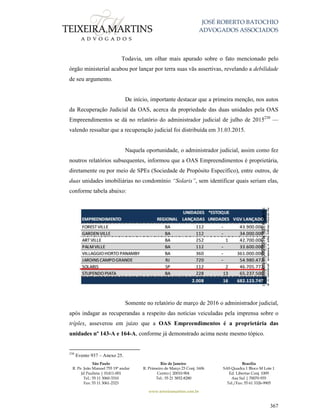 JOSÉ ROBERTO BATOCHIO
ADVOGADOS ASSOCIADOS
São Paulo
R. Pe. João Manuel 755 19º andar
Jd Paulista | 01411-001
Tel.: 55 11 3060-3310
Fax: 55 11 3061-2323
Rio de Janeiro
R. Primeiro de Março 23 Conj. 1606
Centro| 20010-904 
Tel.: 55 21 3852-8280
Brasília
SAS Quadra 1 Bloco M Lote 1
Ed. Libertas Conj. 1009
Asa Sul | 70070-935
Tel./Fax: 55 61 3326-9905
www.teixeiramartins.com.br
367
Todavia, um olhar mais apurado sobre o fato mencionado pelo
órgão ministerial acabou por lançar por terra suas vãs assertivas, revelando a debilidade
de seu argumento.
De início, importante destacar que a primeira menção, nos autos
da Recuperação Judicial da OAS, acerca da propriedade das duas unidades pela OAS
Empreendimentos se dá no relatório do administrador judicial de julho de 2015230
—
valendo ressaltar que a recuperação judicial foi distribuída em 31.03.2015.
Naquela oportunidade, o administrador judicial, assim como fez
noutros relatórios subsequentes, informou que a OAS Empreendimentos é proprietária,
diretamente ou por meio de SPEs (Sociedade de Propósito Específico), entre outros, de
duas unidades imobiliárias no condomínio “Solaris”, sem identificar quais seriam elas,
conforme tabela abaixo:
Somente no relatório de março de 2016 o administrador judicial,
após indagar as recuperandas a respeito das notícias veiculadas pela imprensa sobre o
tríplex, asseverou em juízo que a OAS Empreendimentos é a proprietária das
unidades nº 143-A e 164-A, conforme já demonstrado acima neste mesmo tópico.
230
Evento 937 – Anexo 25.
 