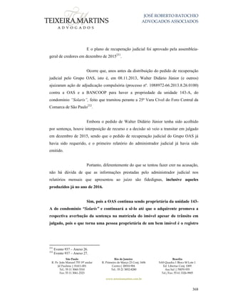 JOSÉ ROBERTO BATOCHIO
ADVOGADOS ASSOCIADOS
São Paulo
R. Pe. João Manuel 755 19º andar
Jd Paulista | 01411-001
Tel.: 55 11 3060-3310
Fax: 55 11 3061-2323
Rio de Janeiro
R. Primeiro de Março 23 Conj. 1606
Centro| 20010-904 
Tel.: 55 21 3852-8280
Brasília
SAS Quadra 1 Bloco M Lote 1
Ed. Libertas Conj. 1009
Asa Sul | 70070-935
Tel./Fax: 55 61 3326-9905
www.teixeiramartins.com.br
368
E o plano de recuperação judicial foi aprovado pela assembleia-
geral de credores em dezembro de 2015231
.
Ocorre que, anos antes da distribuição do pedido de recuperação
judicial pelo Grupo OAS, isto é, em 08.11.2013, Walter Didário Júnior (e outros)
ajuizaram ação de adjudicação compulsória (processo nº. 1088972-66.2013.8.26.0100)
contra a OAS e a BANCOOP para haver a propriedade da unidade 143-A, do
condomínio “Solaris”, feito que tramitou perante a 25ª Vara Cível do Foro Central da
Comarca de São Paulo232
.
Embora o pedido de Walter Didário Júnior tenha sido acolhido
por sentença, houve interposição de recurso e a decisão só veio a transitar em julgado
em dezembro de 2015, sendo que o pedido de recuperação judicial do Grupo OAS já
havia sido requerido, e o primeiro relatório do administrador judicial já havia sido
emitido.
Portanto, diferentemente do que se tentou fazer crer na acusação,
não há dúvida de que as informações prestadas pelo administrador judicial nos
relatórios mensais que apresentou ao juízo são fidedignas, inclusive aqueles
produzidos já no ano de 2016.
Sim, pois a OAS continua sendo proprietária da unidade 143-
A do condomínio “Solaris” e continuará a sê-lo até que o adquirente promova a
respectiva averbação da sentença na matrícula do imóvel apesar do trânsito em
julgado, pois o que torna uma pessoa proprietária de um bem imóvel é o registro
231
Evento 937 – Anexo 26.
232
Evento 937 – Anexo 27.
 