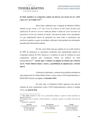 JOSÉ ROBERTO BATOCHIO
ADVOGADOS ASSOCIADOS
São Paulo
R. Pe. João Manuel 755 19º andar
Jd Paulista | 01411-001
Tel.: 55 11 3060-3310
Fax: 55 11 3061-2323
Rio de Janeiro
R. Primeiro de Março 23 Conj. 1606
Centro| 20010-904 
Tel.: 55 21 3852-8280
Brasília
SAS Quadra 1 Bloco M Lote 1
Ed. Libertas Conj. 1009
Asa Sul | 70070-935
Tel./Fax: 55 61 3326-9905
www.teixeiramartins.com.br
369
do título aquisitivo no competente registro de imóveis, nos termos do art. 1.245,
caput e § 1º, do Código Civil233
.
Desta forma, indubitável que a alegação do Ministério Público
Federal, de que “tendo a 25ª Vara Cível da Comarca de São Paulo decidido pela
adjudicação do imóvel a terceiro” acaba por afastar o caráter de “prova inconteste do
proprietário de fato das unidades arroladas”, não passa de ilação vazia e precipitada,
vez que simplesmente deixou de apresentar nos autos todos os pormenores que
envolvem a questão, os quais, na realidade, reafirmam a força probante das informações
prestadas pelo administrador judicial.
Por fim, como último fato que sepultou de vez a pífia tentativa
do MPF de desmerecer os documentos produzidos pelo administrador judicial da
recuperação judicial da OAS, destaca-se a existência de ação de cobrança de taxas
condominiais proposta pelo Condomínio Solaris em desfavor da OAS
Empreendimentos234
, mesmo após o trânsito em julgado da decisão que conferiu,
aos Sr. Walter Didario Júnior e outros, a possibilidade de adjudicarem o referido
imóvel.
Conforme já explicitado, a sentença de procedência prolatada na
ação proposta pelo Sr. Walter Didario Júnior e outros contra a OAS Empreendimentos e
BANCOOP transitou em julgado em dezembro 2015.
De outro lado, o Condomínio Solaris ingressou com ação de
cobrança de taxas condominiais contra a OAS Empreendimentos, relativas à unidade
143-A, em abril de 2016.
233
“Art. 1.245. Transfere-se entre vivos a propriedade mediante o registro do título translativo no
Registro de Imóveis.
§ 1º Enquanto não se registrar o título translativo, o alienante continua a ser havido como dono do
imóvel”.
234
Evento 937 – Anexo 28.
 