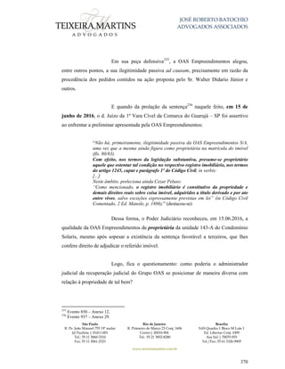 JOSÉ ROBERTO BATOCHIO
ADVOGADOS ASSOCIADOS
São Paulo
R. Pe. João Manuel 755 19º andar
Jd Paulista | 01411-001
Tel.: 55 11 3060-3310
Fax: 55 11 3061-2323
Rio de Janeiro
R. Primeiro de Março 23 Conj. 1606
Centro| 20010-904 
Tel.: 55 21 3852-8280
Brasília
SAS Quadra 1 Bloco M Lote 1
Ed. Libertas Conj. 1009
Asa Sul | 70070-935
Tel./Fax: 55 61 3326-9905
www.teixeiramartins.com.br
370
Em sua peça defensiva235
, a OAS Empreendimentos alegou,
entre outros pontos, a sua ilegitimidade passiva ad causam, precisamente em razão da
procedência dos pedidos contidos na ação proposta pelo Sr. Walter Didario Júnior e
outros.
E quando da prolação da sentença236
naquele feito, em 15 de
junho de 2016, o d. Juízo da 1ª Vara Cível da Comarca do Guarujá – SP foi assertivo
ao enfrentar a preliminar apresentada pela OAS Empreendimentos:
“Não há, primeiramente, ilegitimidade passiva da OAS Empreendimentos S/A,
uma vez que a mesma ainda figura como proprietária na matrícula do imóvel
(fls. 80/83).
Com efeito, nos termos da legislação substantiva, presume-se proprietário
aquele que ostentar tal condição no respectivo registro imobiliário, nos termos
do artigo 1245, caput e parágrafo 1º do Código Civil, in verbis:
[...]
Neste âmbito, preleciona ainda Cezar Peluso:
“Como mencionado, o registro imobiliário é constitutivo da propriedade e
demais direitos reais sobre coisa imóvel, adquiridos a título derivado e por ato
entre vivos, salvo exceções expressamente previstas em lei” (in Código Civil
Comentado, 2 Ed. Manole, p. 1886).” (destacou-se)
Dessa forma, o Poder Judiciário reconheceu, em 15.06.2016, a
qualidade da OAS Empreendimentos de proprietária da unidade 143-A do Condomínio
Solaris, mesmo após sopesar a existência da sentença favorável a terceiros, que lhes
confere direito de adjudicar o referido imóvel.
Logo, fica o questionamento: como poderia o administrador
judicial da recuperação judicial do Grupo OAS se posicionar de maneira diversa com
relação à propriedade de tal bem?
235
Evento 850 – Anexo 12.
236
Evento 937 – Anexo 29.
 