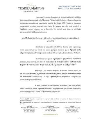 JOSÉ ROBERTO BATOCHIO
ADVOGADOS ASSOCIADOS
São Paulo
R. Pe. João Manuel 755 19º andar
Jd Paulista | 01411-001
Tel.: 55 11 3060-3310
Fax: 55 11 3061-2323
Rio de Janeiro
R. Primeiro de Março 23 Conj. 1606
Centro| 20010-904 
Tel.: 55 21 3852-8280
Brasília
SAS Quadra 1 Bloco M Lote 1
Ed. Libertas Conj. 1009
Asa Sul | 70070-935
Tel./Fax: 55 61 3326-9905
www.teixeiramartins.com.br
371
Ante todo o exposto, denota-se, de forma cristalina, a fragilidade
do argumento apresentado pelo Ministério Público Federal relativo à força probante dos
documentos extraídos da recuperação judicial do Grupo OAS. Todos os elementos
supracitados permitem concluir, com juízo de certeza, que não seria possível o
Apelante exercer a posse, uso e disposição do imóvel, ante todas as atividades
exercidas pela OAS Empreendimentos.
V.1.9.5. DA INEXISTÊNCIA DE INDÍCIOS DA PROPRIEDADE OU POSSE ATRIBUÍDA AO
APELANTE
Conforme já elucidado pela Defesa durante todo o processo,
restou demonstrado não haver, nos autos, qualquer prova de que o Apelante tenha
adquirido a propriedade ou a posse da unidade 164-A, tríplex, do condomínio “Solaris”.
Lembre-se aqui que a aquisição da propriedade imobiliária
somente pode ocorrer por meio da transcrição do título translativo em Cartório de
Registro de Imóveis, como dispõe o art. 1.245, caput e §1º, do Código Civil237
.
O Código Civil anterior dispunha da mesma forma e previa, no
art. 859, que “presume-se pertencer o direito real à pessoa em cujo nome se inscreveu
ou transcreveu” (destacou-se). Ou seja, a presunção de propriedade é daquele que
consta no Registro de Imóveis.
E mais, somente o cancelamento do registro, por ação própria,
tem o condão de afastar a presunção relativa da propriedade que decorre do registro,
conforme dispõe o §2º do art. 1.245 do atual Código Civil:
237
Art. 1.245. Transfere-se entre vivos a propriedade mediante o registro do título translativo no
Registro de Imóveis.
§ 1º Enquanto não se registrar o título translativo, o alienante continua a ser havido como dono do
imóvel.
 