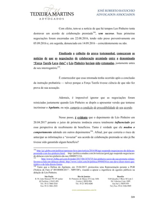 JOSÉ ROBERTO BATOCHIO
ADVOGADOS ASSOCIADOS
São Paulo
R. Pe. João Manuel 755 19º andar
Jd Paulista | 01411-001
Tel.: 55 11 3060-3310
Fax: 55 11 3061-2323
Rio de Janeiro
R. Primeiro de Março 23 Conj. 1606
Centro| 20010-904 
Tel.: 55 21 3852-8280
Brasília
SAS Quadra 1 Bloco M Lote 1
Ed. Libertas Conj. 1009
Asa Sul | 70070-935
Tel./Fax: 55 61 3326-9905
www.teixeiramartins.com.br
309
Com efeito, tem-se a notícia de que há tempos Leo Pinheiro tenta
destravar um acordo de colaboração premiada194
, sem sucesso. Suas primeiras
negociações foram encerradas em 22.08.2016, tendo sido preso preventivamente em
05.09.2016 e, em seguida, denunciado em 14.09.2016 – coincidentemente ou não.
Finalizada a colheita da prova testemunhal, começaram as
notícias de que as negociações de colaboração premiada entre a denominada
“Força Tarefa Lava Jato” e Léo Pinheiro haviam sido retomadas, justamente antes
de seu interrogatório195
.
É estarrecedor que essa retomada tenha ocorrido após a conclusão
da instrução probatória — talvez porque a Força Tarefa tivesse ciência de que não fez
prova de sua acusação.
Ademais, é impossível ignorar que as negociações foram
reiniciadas justamente quando Léo Pinheiro se dispôs a apresentar versão que tentasse
incriminar o Apelante, ou seja, cumpriu a condição de procedibilidade de seu acordo.
Nesse passo, é evidente que o depoimento de Léo Pinheiro em
20.04.2017 perante o juízo de primeira instância estava totalmente influenciado por
essa perspectiva de recebimento de benefícios. Tanto é verdade que ele mudou o
comportamento adotado em outros depoimentos196
. Afinal, por que correria o risco de
antecipar as informações e “esvaziar” seu acordo de colaboração premiada se não já lhe
tivesse sido garantido algum benefício?
194
http://g1.globo.com/politica/operacao-lava-jato/noticia/2016/08/pgr-suspende-negociacoes-de-delacao-
premiada-com-leo-pinheiro.html; http://politica.estadao.com.br/noticias/geral,pgr-suspende-negociacao-
de-delacao-com-leo-pinheiro-da-oas,10000071316.
195
http://www1.folha.uol.com.br/poder/2017/04/1876735-leo-pinheiro-socio-da-oas-promete-relatar-
favores-a-lula-em-delacao.shtml; http://www.valor.com.br/politica/4944454/ex-oas-deve-dizer-moro-que-
triplex-e-de-lula-dizem-fontes.
196
Tanto que a Defesa do Apelante, em 19.04.2017, protocolou uma Representação perante a PGR
(Notícia de Fato nº 00108808/2017 - MPF/DF), visando a apurar a ingerência de agentes públicos na
delação de Léo Pinheiro.
 