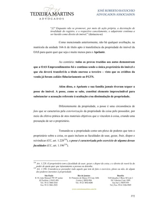 JOSÉ ROBERTO BATOCHIO
ADVOGADOS ASSOCIADOS
São Paulo
R. Pe. João Manuel 755 19º andar
Jd Paulista | 01411-001
Tel.: 55 11 3060-3310
Fax: 55 11 3061-2323
Rio de Janeiro
R. Primeiro de Março 23 Conj. 1606
Centro| 20010-904 
Tel.: 55 21 3852-8280
Brasília
SAS Quadra 1 Bloco M Lote 1
Ed. Libertas Conj. 1009
Asa Sul | 70070-935
Tel./Fax: 55 61 3326-9905
www.teixeiramartins.com.br
372
“§2º Enquanto não se promover, por meio de ação própria, a decretação de
invalidade do registro, e o respectivo cancelamento, o adquirente continua a
ser havido como direito do imóvel.” (destacou-se)
Como mencionado anteriormente, não há qualquer averbação, na
matrícula da unidade 164-A de título apto à transferência da propriedade do imóvel da
OAS para quem quer que seja e muito menos para o Apelante.
Ao contrário: todas as provas trazidas aos autos demonstram
que a OAS Empreendimentos foi e continua sendo a única proprietária do imóvel e
que ela deverá transferi-lo a título oneroso a terceiro – visto que os créditos da
venda já foram cedidos fiduciariamente ao FGTS.
Além disso, o Apelante e sua família jamais tiveram sequer a
posse do imóvel. A posse, como se sabe, constitui elemento imprescindível para
substanciar a acusação referente à ocultação e/ou dissimulação de propriedade.
Diferentemente da propriedade, a posse é uma circunstância de
fato que se caracteriza pela exteriorização da propriedade da coisa pelo possuidor, por
meio da efetiva prática de atos materiais objetivos que o vinculem à coisa, criando uma
presunção de ser o proprietário.
Tomando-se a propriedade como um plexo de poderes que tem o
proprietário sobre a coisa, os quais incluem as faculdades de usar, gozar, fruir, dispor e
reivindicar (CC, art. 1.228238
), a posse é caracterizada pelo exercício de alguma dessas
faculdades (CC, art. 1.196239
).
238
Art. 1.228. O proprietário tem a faculdade de usar, gozar e dispor da coisa, e o direito de reavê-la do
poder de quem quer que injustamente a possua ou detenha.
239
Art. 1.196. Considera-se possuidor todo aquele que tem de fato o exercício, pleno ou não, de algum
dos poderes inerentes à propriedade.
 