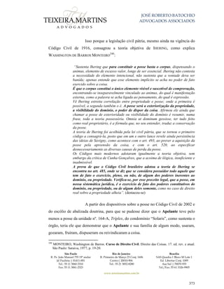 JOSÉ ROBERTO BATOCHIO
ADVOGADOS ASSOCIADOS
São Paulo
R. Pe. João Manuel 755 19º andar
Jd Paulista | 01411-001
Tel.: 55 11 3060-3310
Fax: 55 11 3061-2323
Rio de Janeiro
R. Primeiro de Março 23 Conj. 1606
Centro| 20010-904 
Tel.: 55 21 3852-8280
Brasília
SAS Quadra 1 Bloco M Lote 1
Ed. Libertas Conj. 1009
Asa Sul | 70070-935
Tel./Fax: 55 61 3326-9905
www.teixeiramartins.com.br
373
Isso porque a legislação civil pátria, mesmo ainda na vigência do
Código Civil de 1916, consagrou a teoria objetiva de IHERING, como explica
WASHINGTON DE BARROS MONTEIRO
240
:
“Sustenta Ihering que para constituir a posse basta o corpus, dispensando o
animus, elemento de escasso valor, longe de ser essencial. Ihering não contesta
a necessidade do elemento intencional, não sustenta que a vontade deva ser
banida; apenas entende que esse elemento implícito se acha no poder de fato
exercido sobre a coisa.
É que o corpus constitui o único elemento visível e suscetível de comprovação,
encontrando-se inseparavelmente vinculado ao animus, do qual é manifestação
externa, como a palavra se acha ligada ao pensamento, do qual é expressão.
Vê Ihering estreita correlação entre propriedade e posse; onde a primeira é
possível, a segunda também o é. A posse será a exteriorização da propriedade,
a visibilidade do domínio, o poder de dispor da coisa. Afirmou ele ainda que
chamar a posse de exterioridade ou visibilidade do domínio é resumir, numa
frase, toda a teoria possessória. Omnia ut dominum gessisse, ter tudo feito
como real proprietário, é a fórmula que, no seu entender, traduz a conservação
da posse.
A teoria de Ihering foi acolhida pela lei civil pátria, que se tornou o primeiro
código a consagrá-la, posto que em um e outro lance revele ainda persistência
das ideias de Savigny, como acontece com o art. 493, ao prever a aquisição da
posse pela apreensão da coisa, e com o art. 520, ao especificar
desnecessariamente as diversas causas de perda da posse.
Os Códigos mais modernos adotaram igualmente a teoria objetiva, sem
embargo da crítica de Cunha Gonçalves, que a acoima de ilógica, insuficiente e
inadmissível.
A prova de que o Código Civil brasileiro adotou a teoria de Ihering se
encontra no art. 485, onde se diz que se considera possuidor todo aquele que
tem de fato o exercício, pleno, ou não, de algum dos poderes inerentes ao
domínio, ou propriedade. Verifica-se, por esse preceito legal, que a posse, em
nossa sistemática jurídica, é o exercício de fato dos poderes constitutivos do
domínio, ou propriedade, ou de algum deles somente, como no caso de direito
real sobre a propriedade alheia”. (destacou-se)
A partir dos dispositivos sobre a posse no Código Civil de 2002 e
do escólio de abalizada doutrina, para que se pudesse dizer que o Apelante teve pelo
menos a posse da unidade nº. 164-A, Tríplex, do condomínio “Solaris”, como sustenta o
órgão, teria ele que demonstrar que o Apelante e sua família de algum modo, usaram,
gozaram, fruíram, dispuseram ou reivindicaram a coisa.
240
MONTEIRO, Washington de Barros. Curso de Direito Civil. Direito das Coisas. 17. ed. rev. e atual.
São Paulo: Saraiva, 1977, p. 19-20.
 