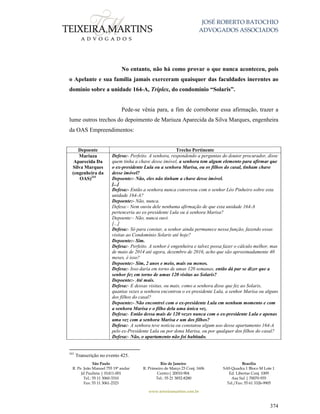 JOSÉ ROBERTO BATOCHIO
ADVOGADOS ASSOCIADOS
São Paulo
R. Pe. João Manuel 755 19º andar
Jd Paulista | 01411-001
Tel.: 55 11 3060-3310
Fax: 55 11 3061-2323
Rio de Janeiro
R. Primeiro de Março 23 Conj. 1606
Centro| 20010-904 
Tel.: 55 21 3852-8280
Brasília
SAS Quadra 1 Bloco M Lote 1
Ed. Libertas Conj. 1009
Asa Sul | 70070-935
Tel./Fax: 55 61 3326-9905
www.teixeiramartins.com.br
374
No entanto, não há como provar o que nunca aconteceu, pois
o Apelante e sua família jamais exerceram quaisquer das faculdades inerentes ao
domínio sobre a unidade 164-A, Tríplex, do condomínio “Solaris”.
Pede-se vênia para, a fim de corroborar essa afirmação, trazer a
lume outros trechos do depoimento de Mariuza Aparecida da Silva Marques, engenheira
da OAS Empreendimentos:
Depoente Trecho Pertinente
Mariuza
Aparecida Da
Silva Marques
(engenheira da
OAS)241
Defesa:- Perfeito. A senhora, respondendo a perguntas do doutor procurador, disse
quem tinha a chave desse imóvel, a senhora tem algum elemento para afirmar que
o ex-presidente Lula ou a senhora Marisa, ou os filhos do casal, tinham chave
desse imóvel?
Depoente:- Não, eles não tinham a chave desse imóvel.
[...]
Defesa:- Então a senhora nunca conversou com o senhor Léo Pinheiro sobre esta
unidade 164-A?
Depoente:- Não, nunca.
Defesa:- Nem ouviu dele nenhuma afirmação de que esta unidade 164-A
pertenceria ao ex-presidente Lula ou à senhora Marisa?
Depoente:- Não, nunca ouvi.
[...]
Defesa:- Só para constar, a senhor ainda permanece nessa função, fazendo essas
visitas ao Condomínio Solaris até hoje?
Depoente:- Sim.
Defesa:- Perfeito. A senhor é engenheira e talvez possa fazer o cálculo melhor, mas
de maio de 2014 até agora, dezembro de 2016, acho que são aproximadamente 40
meses, é isso?
Depoente:- Sim, 2 anos e meio, mais ou menos.
Defesa:- Isso daria em torno de umas 120 semanas, então dá par se dizer que a
senhor fez em torno de umas 120 visitas ao Solaris?
Depoente:- Até mais.
Defesa:- E dessas visitas, ou mais, como a senhora disse que fez ao Solaris,
quantas vezes a senhora encontrou o ex-presidente Lula, a senhor Marisa ou alguns
dos filhos do casal?
Depoente:- Não encontrei com o ex-presidente Lula em nenhum momento e com
a senhora Marisa e o filho dela uma única vez.
Defesa:- Então dessa mais de 120 vezes nunca com o ex-presidente Lula e apenas
uma vez com a senhora Marisa e um dos filhos?
Defesa:- A senhora teve notícia ou constatou algum uso desse apartamento 164-A
pelo ex-Presidente Lula ou por dona Marisa, ou por qualquer dos filhos do casal?
Defesa:- Não, o apartamento não foi habitado.
241
Transcrição no evento 425.
 