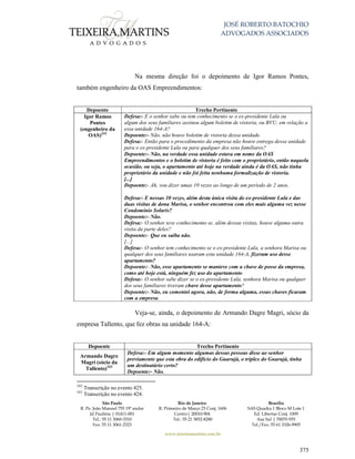 JOSÉ ROBERTO BATOCHIO
ADVOGADOS ASSOCIADOS
São Paulo
R. Pe. João Manuel 755 19º andar
Jd Paulista | 01411-001
Tel.: 55 11 3060-3310
Fax: 55 11 3061-2323
Rio de Janeiro
R. Primeiro de Março 23 Conj. 1606
Centro| 20010-904 
Tel.: 55 21 3852-8280
Brasília
SAS Quadra 1 Bloco M Lote 1
Ed. Libertas Conj. 1009
Asa Sul | 70070-935
Tel./Fax: 55 61 3326-9905
www.teixeiramartins.com.br
375
Na mesma direção foi o depoimento de Igor Ramos Pontes,
também engenheiro da OAS Empreendimentos:
Depoente Trecho Pertinente
Igor Ramos
Pontes
(engenheiro da
OAS)242
Defesa:- E o senhor sabe ou tem conhecimento se o ex-presidente Lula ou
algum dos seus familiares assinou algum boletim de vistoria, ou BVU, em relação a
essa unidade 164-A?
Depoente:- Não, não houve boletim de vistoria dessa unidade.
Defesa:- Então para o procedimento da empresa não houve entrega dessa unidade
para o ex-presidente Lula ou para qualquer dos seus familiares?
Depoente:- Não, na verdade essa unidade estava em nome da OAS
Empreendimentos e o boletim de vistoria é feito com o proprietário, então naquela
ocasião, ou seja, o apartamento até hoje na verdade ainda é da OAS, não tinha
proprietário da unidade e não foi feita nenhuma formalização de vistoria.
[...]
Depoente:- Ah, vou dizer umas 10 vezes ao longo de um período de 2 anos.
Defesa:- E nessas 10 vezes, além desta única visita do ex-presidente Lula e das
duas visitas de dona Marisa, o senhor encontrou com eles mais alguma vez nesse
Condomínio Solaris?
Depoente:- Não.
Defesa:- O senhor teve conhecimento se, além dessas visitas, houve alguma outra
visita da parte deles?
Depoente:- Que eu saiba não.
[...]
Defesa:- O senhor tem conhecimento se o ex-presidente Lula, a senhora Marisa ou
qualquer dos seus familiares usaram esta unidade 164-A, fizeram uso desse
apartamento?
Depoente:- Não, esse apartamento se manteve com a chave de posse da empresa,
como até hoje está, ninguém fez uso do apartamento.
Defesa:- O senhor sabe dizer se o ex-presidente Lula, senhora Marisa ou qualquer
dos seus familiares tiveram chave desse apartamento?
Depoente:- Não, eu comentei agora, não, de forma alguma, essas chaves ficaram
com a empresa.
Veja-se, ainda, o depoimento de Armando Dagre Magri, sócio da
empresa Tallento, que fez obras na unidade 164-A:
Depoente Trecho Pertinente
Armando Dagre
Magri (sócio da
Tallento)243
Defesa:- Em algum momento algumas dessas pessoas disse ao senhor
previamente que esta obra do edifício do Guarujá, o tríplex do Guarujá, tinha
um destinatário certo?
Depoente:- Não.
242
Transcrição no evento 425.
243
Transcrição no evento 424.
 