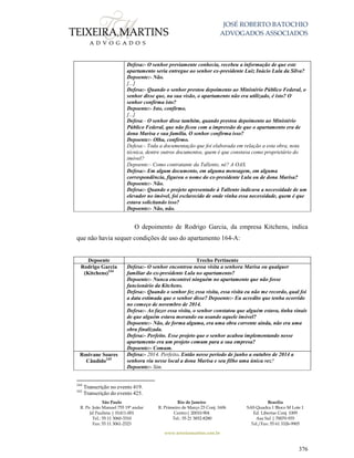 JOSÉ ROBERTO BATOCHIO
ADVOGADOS ASSOCIADOS
São Paulo
R. Pe. João Manuel 755 19º andar
Jd Paulista | 01411-001
Tel.: 55 11 3060-3310
Fax: 55 11 3061-2323
Rio de Janeiro
R. Primeiro de Março 23 Conj. 1606
Centro| 20010-904 
Tel.: 55 21 3852-8280
Brasília
SAS Quadra 1 Bloco M Lote 1
Ed. Libertas Conj. 1009
Asa Sul | 70070-935
Tel./Fax: 55 61 3326-9905
www.teixeiramartins.com.br
376
Defesa:- O senhor previamente conhecia, recebeu a informação de que este
apartamento seria entregue ao senhor ex-presidente Luiz Inácio Lula da Silva?
Depoente:- Não.
[...]
Defesa:- Quando o senhor prestou depoimento ao Ministério Público Federal, o
senhor disse que, na sua visão, o apartamento não era utilizado, é isto? O
senhor confirma isto?
Depoente:- Isto, confirmo.
[...]
Defesa:- O senhor disse também, quando prestou depoimento ao Ministério
Público Federal, que não ficou com a impressão de que o apartamento era de
dona Marisa e sua família. O senhor confirma isso?
Depoente:- Olha, confirmo.
Defesa:- Toda a documentação que foi elaborada em relação a esta obra, nota
técnica, dentre outros documentos, quem é que constava como proprietário do
imóvel?
Depoente:- Como contratante da Tallento, né? A OAS.
Defesa:- Em algum documento, em alguma mensagem, em alguma
correspondência, figurou o nome do ex-presidente Lula ou de dona Marisa?
Depoente:- Não.
Defesa:- Quando o projeto apresentado à Tallento indicava a necessidade de um
elevador no imóvel, foi esclarecido de onde vinha essa necessidade, quem é que
estava solicitando isso?
Depoente:- Não, não.
O depoimento de Rodrigo Garcia, da empresa Kitchens, indica
que não havia sequer condições de uso do apartamento 164-A:
Depoente Trecho Pertinente
Rodrigo Garcia
(Kitchens)244
Defesa:- O senhor encontrou nessa visita a senhora Marisa ou qualquer
familiar do ex-presidente Lula no apartamento?
Depoente:- Nunca encontrei ninguém no apartamento que não fosse
funcionário da Kitchens.
Defesa:- Quando o senhor fez essa visita, essa visita eu não me recordo, qual foi
a data estimada que o senhor disse? Depoente:- Eu acredito que tenha ocorrido
no começo de novembro de 2014.
Defesa:- Ao fazer essa visita, o senhor constatou que alguém estava, tinha sinais
de que alguém estava morando ou usando aquele imóvel?
Depoente:- Não, de forma alguma, era uma obra corrente ainda, não era uma
obra finalizada.
Defesa:- Perfeito. Esse projeto que o senhor acabou implementando nesse
apartamento era um projeto comum para a sua empresa?
Depoente:- Comum.
Rosivane Soares
Cândido245
Defesa:- 2014. Perfeito. Então nesse período de junho a outubro de 2014 a
senhora viu nesse local a dona Marisa e seu filho uma única vez?
Depoente:- Sim.
244
Transcrição no evento 419.
245
Transcrição do evento 425.
 