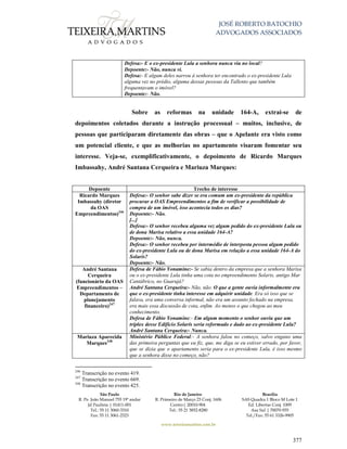 JOSÉ ROBERTO BATOCHIO
ADVOGADOS ASSOCIADOS
São Paulo
R. Pe. João Manuel 755 19º andar
Jd Paulista | 01411-001
Tel.: 55 11 3060-3310
Fax: 55 11 3061-2323
Rio de Janeiro
R. Primeiro de Março 23 Conj. 1606
Centro| 20010-904 
Tel.: 55 21 3852-8280
Brasília
SAS Quadra 1 Bloco M Lote 1
Ed. Libertas Conj. 1009
Asa Sul | 70070-935
Tel./Fax: 55 61 3326-9905
www.teixeiramartins.com.br
377
Defesa:- E o ex-presidente Lula a senhora nunca viu no local?
Depoente:- Não, nunca vi.
Defesa:- E algum deles narrou à senhora ter encontrado o ex-presidente Lula
alguma vez no prédio, alguma dessas pessoas da Tallento que também
frequentavam o imóvel?
Depoente:- Não.
Sobre as reformas na unidade 164-A, extrai-se de
depoimentos coletados durante a instrução processual – muitos, inclusive, de
pessoas que participaram diretamente das obras – que o Apelante era visto como
um potencial cliente, e que as melhorias no apartamento visaram fomentar seu
interesse. Veja-se, exemplificativamente, o depoimento de Ricardo Marques
Imbassahy, André Santana Cerqueira e Mariuza Marques:
Depoente Trecho de interesse
Ricardo Marques
Imbassahy (diretor
da OAS
Empreendimentos)246
Defesa:- O senhor sabe dizer se era comum um ex-presidente da república
procurar a OAS Empreendimentos a fim de verificar a possibilidade de
compra de um imóvel, isso acontecia todos os dias?
Depoente:- Não.
[...]
Defesa:- O senhor recebeu alguma vez algum pedido do ex-presidente Lula ou
de dona Marisa relativo a essa unidade 164-A?
Depoente:- Não, nunca.
Defesa:- O senhor recebeu por intermédio de interposta pessoa algum pedido
do ex-presidente Lula ou de dona Marisa em relação a essa unidade 164-A do
Solaris?
Depoente:- Não.
André Santana
Cerqueira
(funcionário da OAS
Empreendimentos –
Departamento de
planejamento
financeiro)247
Defesa de Fábio Yonamine:- Se sabia dentro da empresa que a senhora Marisa
ou o ex-presidente Lula tinha uma cota no empreendimento Solaris, antigo Mar
Cantábrico, no Guarujá?
André Santana Cerqueira:- Não, não. O que a gente ouvia informalmente era
que o ex-presidente tinha interesse em adquirir unidade. Era só isso que se
falava, era uma conversa informal, não era um assunto fechado na empresa,
era mais essa discussão de cota, enfim. Ao menos o que chegou ao meu
conhecimento.
Defesa de Fábio Yonamine:- Em algum momento o senhor ouviu que um
tríplex desse Edifício Solaris seria reformado e dado ao ex-presidente Lula?
André Santana Cerqueira:- Nunca.
Mariuza Aparecida
Marques248
Ministério Público Federal:- A senhora falou no começo, salvo engano uma
das primeira perguntas que eu fiz, que, me diga se eu estiver errado, por favor,
que se dizia que o apartamento seria para o ex-presidente Lula, é isso mesmo
que a senhora disse no começo, não?
246
Transcrição no evento 419.
247
Transcrição no evento 669.
248
Transcrição no evento 425.
 