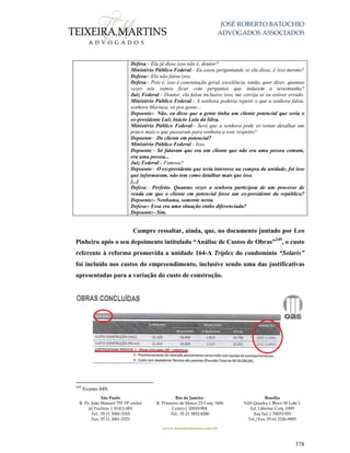 JOSÉ ROBERTO BATOCHIO
ADVOGADOS ASSOCIADOS
São Paulo
R. Pe. João Manuel 755 19º andar
Jd Paulista | 01411-001
Tel.: 55 11 3060-3310
Fax: 55 11 3061-2323
Rio de Janeiro
R. Primeiro de Março 23 Conj. 1606
Centro| 20010-904 
Tel.: 55 21 3852-8280
Brasília
SAS Quadra 1 Bloco M Lote 1
Ed. Libertas Conj. 1009
Asa Sul | 70070-935
Tel./Fax: 55 61 3326-9905
www.teixeiramartins.com.br
378
Defesa:- Ela já disse isso não é, doutor?
Ministério Público Federal:- Eu estou perguntando se ela disse, é isso mesmo?
Defesa:- Ela não falou isso.
Defesa:- Pois é, isso é constatação geral, excelência, então, quer dizer, quantas
vezes nós vamos ficar com perguntas que induzem a testemunha?
Juiz Federal:- Doutor, ela falou inclusive isso, me corrija se eu estiver errado.
Ministério Público Federal:- A senhora poderia repetir o que a senhora falou,
senhora Mariuza, só pra gente...
Depoente:- Não, eu disse que a gente tinha um cliente potencial que seria o
ex-presidente Luiz Inácio Lula da Silva.
Ministério Público Federal:- Será que a senhora pode só tentar detalhar um
pouco mais o que passaram para senhora a esse respeito?
Depoente:- Do cliente em potencial?
Ministério Público Federal:- Isso.
Depoente:- Só falaram que era um cliente que não era uma pessoa comum,
era uma pessoa...
Juiz Federal:- Famosa?
Depoente:- O ex-presidente que teria interesse na compra da unidade, foi isso
que informaram, não tem como detalhar mais que isso.
[...]
Defesa:- Perfeito. Quantas vezes a senhora participou de um processo de
venda em que o cliente em potencial fosse um ex-presidente da república?
Depoente:- Nenhuma, somente nesta.
Defesa:- Essa era uma situação então diferenciada?
Depoente:- Sim.
Cumpre ressaltar, ainda, que, no documento juntado por Leo
Pinheiro após o seu depoimento intitulado “Análise de Custos de Obras”249
, o custo
referente à reforma promovida a unidade 164-A Tríplex do condomínio “Solaris”
foi incluído nos custos do empreendimento, inclusive sendo uma das justificativas
apresentadas para a variação do custo de construção.
249
Evento 849.
 