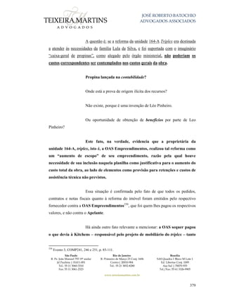 JOSÉ ROBERTO BATOCHIO
ADVOGADOS ASSOCIADOS
São Paulo
R. Pe. João Manuel 755 19º andar
Jd Paulista | 01411-001
Tel.: 55 11 3060-3310
Fax: 55 11 3061-2323
Rio de Janeiro
R. Primeiro de Março 23 Conj. 1606
Centro| 20010-904 
Tel.: 55 21 3852-8280
Brasília
SAS Quadra 1 Bloco M Lote 1
Ed. Libertas Conj. 1009
Asa Sul | 70070-935
Tel./Fax: 55 61 3326-9905
www.teixeiramartins.com.br
379
A questão é: se a reforma da unidade 164-A Tríplex era destinada
a atender às necessidades da família Lula da Silva, e foi suportada com o imaginário
“caixa-geral de propinas”, como alegado pelo órgão ministerial, não poderiam os
custos correspondentes ser contemplados nos custos gerais da obra.
Propina lançada na contabilidade?
Onde está a prova de origem ilícita dos recursos?
Não existe, porque é uma invenção de Léo Pinheiro.
Ou oportunidade de obtenção de benefícios por parte de Leo
Pinheiro?
Este fato, na verdade, evidencia que a proprietária da
unidade 164-A, tríplex, isto é, a OAS Empreendimentos, realizou tal reforma como
um “aumento de escopo” de seu empreendimento, razão pela qual houve
necessidade de sua inclusão naquela planilha como justificativa para o aumento do
custo total da obra, ao lado de elementos como provisão para retenções e custos de
assistência técnica não previstos.
Essa situação é confirmada pelo fato de que todos os pedidos,
contratos e notas fiscais quanto à reforma do imóvel foram emitidos pelo respectivo
fornecedor contra a OAS Empreendimentos250
, que foi quem lhes pagou os respectivos
valores, e não contra o Apelante.
Há ainda outro fato relevante a mencionar: a OAS sequer pagou
o que devia à Kitchens – responsável pelo projeto de mobiliário do tríplex – tanto
250
Evento 3, COMP241, 246 e 251, p. 85-111.
 