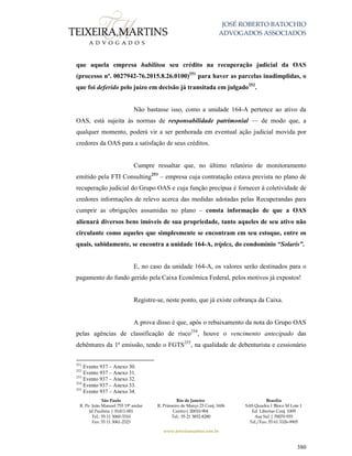 JOSÉ ROBERTO BATOCHIO
ADVOGADOS ASSOCIADOS
São Paulo
R. Pe. João Manuel 755 19º andar
Jd Paulista | 01411-001
Tel.: 55 11 3060-3310
Fax: 55 11 3061-2323
Rio de Janeiro
R. Primeiro de Março 23 Conj. 1606
Centro| 20010-904 
Tel.: 55 21 3852-8280
Brasília
SAS Quadra 1 Bloco M Lote 1
Ed. Libertas Conj. 1009
Asa Sul | 70070-935
Tel./Fax: 55 61 3326-9905
www.teixeiramartins.com.br
380
que aquela empresa habilitou seu crédito na recuperação judicial da OAS
(processo nº. 0027942-76.2015.8.26.0100)251
para haver as parcelas inadimplidas, o
que foi deferido pelo juízo em decisão já transitada em julgado252
.
Não bastasse isso, como a unidade 164-A pertence ao ativo da
OAS, está sujeita às normas de responsabilidade patrimonial — de modo que, a
qualquer momento, poderá vir a ser penhorada em eventual ação judicial movida por
credores da OAS para a satisfação de seus créditos.
Cumpre ressaltar que, no último relatório de monitoramento
emitido pela FTI Consulting253
– empresa cuja contratação estava prevista no plano de
recuperação judicial do Grupo OAS e cuja função precípua é fornecer à coletividade de
credores informações de relevo acerca das medidas adotadas pelas Recuperandas para
cumprir as obrigações assumidas no plano – consta informação de que a OAS
alienará diversos bens imóveis de sua propriedade, tanto aqueles de seu ativo não
circulante como aqueles que simplesmente se encontram em seu estoque, entre os
quais, sabidamente, se encontra a unidade 164-A, tríplex, do condomínio “Solaris”.
E, no caso da unidade 164-A, os valores serão destinados para o
pagamento do fundo gerido pela Caixa Econômica Federal, pelos motivos já expostos!
Registre-se, neste ponto, que já existe cobrança da Caixa.
A prova disso é que, após o rebaixamento da nota do Grupo OAS
pelas agências de classificação de risco254
, houve o vencimento antecipado das
debêntures da 1ª emissão, tendo o FGTS255
, na qualidade de debenturista e cessionário
251
Evento 937 – Anexo 30.
252
Evento 937 – Anexo 31.
253
Evento 937 – Anexo 32.
254
Evento 937 – Anexo 33.
255
Evento 937 – Anexo 34.
 