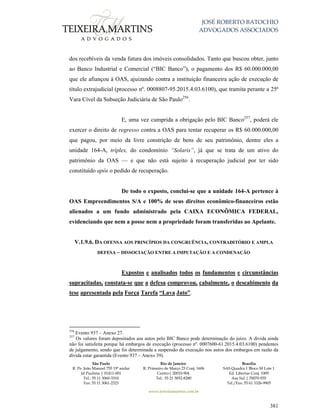 JOSÉ ROBERTO BATOCHIO
ADVOGADOS ASSOCIADOS
São Paulo
R. Pe. João Manuel 755 19º andar
Jd Paulista | 01411-001
Tel.: 55 11 3060-3310
Fax: 55 11 3061-2323
Rio de Janeiro
R. Primeiro de Março 23 Conj. 1606
Centro| 20010-904 
Tel.: 55 21 3852-8280
Brasília
SAS Quadra 1 Bloco M Lote 1
Ed. Libertas Conj. 1009
Asa Sul | 70070-935
Tel./Fax: 55 61 3326-9905
www.teixeiramartins.com.br
381
dos recebíveis da venda futura dos imóveis consolidados. Tanto que buscou obter, junto
ao Banco Industrial e Comercial (“BIC Banco”), o pagamento dos R$ 60.000.000,00
que ele afiançou à OAS, ajuizando contra a instituição financeira ação de execução de
título extrajudicial (processo nº. 0008807-95.2015.4.03.6100), que tramita perante a 25ª
Vara Cível da Subseção Judiciária de São Paulo256
.
E, uma vez cumprida a obrigação pelo BIC Banco257
, poderá ele
exercer o direito de regresso contra a OAS para tentar recuperar os R$ 60.000.000,00
que pagou, por meio da livre constrição de bens de seu patrimônio, dentre eles a
unidade 164-A, tríplex, do condomínio “Solaris”, já que se trata de um ativo do
patrimônio da OAS — e que não está sujeito à recuperação judicial por ter sido
constituído após o pedido de recuperação.
De todo o exposto, conclui-se que a unidade 164-A pertence à
OAS Empreendimentos S/A e 100% de seus direitos econômico-financeiros estão
alienados a um fundo administrado pela CAIXA ECONÔMICA FEDERAL,
evidenciando que nem a posse nem a propriedade foram transferidas ao Apelante.
V.1.9.6. DA OFENSA AOS PRINCÍPIOS DA CONGRUÊNCIA, CONTRADITÓRIO E AMPLA
DEFESA – DISSOCIAÇÃO ENTRE A IMPUTAÇÃO E A CONDENAÇÃO
Expostos e analisados todos os fundamentos e circunstâncias
supracitadas, constata-se que a defesa comprovou, cabalmente, o descabimento da
tese apresentada pela Força Tarefa “Lava Jato”.
256
Evento 937 – Anexo 27.
257
Os valores foram depositados aos autos pelo BIC Banco pode determinação do juízo. A dívida ainda
não foi satisfeita porque há embargos de execução (processo nº. 0007600-61.2015.4.03.6100) pendentes
de julgamento, sendo que foi determinada a suspensão da execução nos autos dos embargos em razão da
dívida estar garantida (Evento 937 – Anexo 39).
 