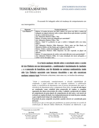 JOSÉ ROBERTO BATOCHIO
ADVOGADOS ASSOCIADOS
São Paulo
R. Pe. João Manuel 755 19º andar
Jd Paulista | 01411-001
Tel.: 55 11 3060-3310
Fax: 55 11 3061-2323
Rio de Janeiro
R. Primeiro de Março 23 Conj. 1606
Centro| 20010-904 
Tel.: 55 21 3852-8280
Brasília
SAS Quadra 1 Bloco M Lote 1
Ed. Libertas Conj. 1009
Asa Sul | 70070-935
Tel./Fax: 55 61 3326-9905
www.teixeiramartins.com.br
310
O acusado foi indagado sobre tal mudança de comportamento em
seu interrogatório:
Depoente Trecho de interesse
Léo Pinheiro197
Defesa:- O senhor foi preso em 2014, voltou a ser preso em 2016, o senhor foi
indagado em algum momento sobre os fatos objeto dessa ação durante o período
em que o senhor ficou preso?
José Aldemário Pinheiro Filho:- Não.
Defesa:- O senhor nunca foi indagado por autoridade?
José Aldemário Pinheiro Filho:- Não
Defesa:- Nada? É a primeira vez que o senhor é indagado sobre esse tema,
tríplex?
José Aldemário Pinheiro Filho Depoente:- Talvez uma, em São Paulo, no
Ministério Público de São Paulo, que eu fiquei em silêncio, só.
Defesa:- Então o senhor foi indagado sobre esse tema?
José Aldemário Pinheiro Filho Depoente: Eu não respondi, eu fiquei em
silêncio.
Defesa:- O comportamento do senhor está sendo diferente nesta oportunidade?
José Aldemário Pinheiro Filho: Aí é uma orientação dos meus advogados, o
senhor vai me desculpar, mas....
E se havia qualquer dúvida sobre a correlação entre a versão
de Léo Pinheiro em seu interrogatório – condicionada à incriminação do Apelante
– e a concessão de benefícios, esta foi dirimida na sentença condenatória, tendo
sido Léo Pinheiro agraciado com benesses descabidas e que não encontram
qualquer amparo legal. Pertinente colacionar, mais uma vez, os trechos da sentença:
“Assim e considerando, cumulativamente, a elevada culpabilidade do
condenado, o papel relevante dele no esquema criminoso, a colaboração
tardia, a consistência do depoimento com as provas documentais dos autos, a
relevância do depoimento para o julgamento deste feito, é o caso de não impor
ao condenado, como condição para progressão de regime, a completa
reparação dos danos decorrentes do crime, e admitir a progressão de regime
de cumprimento de pena depois do cumprimento de dois anos e seis meses de
reclusão no regime fechado, isso independentemente do total de pena somada,
o que exigiria mais tempo de cumprimento de pena.
O período de pena cumprido em prisão cautelar deverá ser considerado para
detração.
Esclareça-se que se tem aqui por parâmetros as penas previstas no acordo de
colaboração de Marcelo Bahia Odebrecht, Presidente da Odebrecht, e que
197
Transcrição no evento 809.
 