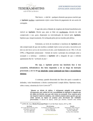JOSÉ ROBERTO BATOCHIO
ADVOGADOS ASSOCIADOS
São Paulo
R. Pe. João Manuel 755 19º andar
Jd Paulista | 01411-001
Tel.: 55 11 3060-3310
Fax: 55 11 3061-2323
Rio de Janeiro
R. Primeiro de Março 23 Conj. 1606
Centro| 20010-904 
Tel.: 55 21 3852-8280
Brasília
SAS Quadra 1 Bloco M Lote 1
Ed. Libertas Conj. 1009
Asa Sul | 70070-935
Tel./Fax: 55 61 3326-9905
www.teixeiramartins.com.br
382
Não houve – e não há – qualquer elemento que possa concluir que
o Apelante recebeu o apartamento tríplex como forma de pagamento de um acerto de
corrupção.
E aqui não está se falando de exigência da formal transferência do
imóvel ao Apelante. Ocorre que, para se falar em recebimento, deveria ter sido
comprovado o uso, gozo, disposição ou reinvindicação do imóvel pelo Apelante,
hipótese que, inequivocamente, foi rechaçada pelas provas trazidas pela defesa.
Entretanto, ao invés de reconhecer a inocência do Apelante pela
não comprovação de que este recebeu a unidade tríplex (estar provada a inexistência do
fato ou não haver prova da inexistência do fato, com fundamento no art. 386, I e II, do
CPP), o Magistrado sentenciante – ferindo de morte o princípio da correlação entre a
acusação e a sentença – condenou o Apelante sob a alegação de que o referido
apartamento lhe foi “atribuído de fato”.
Ou seja, o Apelante provou sua inocência face à tese
acusatória, defendendo-se dos fatos imputados a ele ao longo da instrução
processual, e, em vez de ser absolvido, restou condenado por fatos e circunstâncias
distintas.
A sentença, quando dissociada dos fatos dos quais o acusado se
defendeu, viola frontalmente o direito constitucional à ampla defesa. Oportuno trazer,
sobre o tema, a doutrina de AURY LOPES JR
258
:
“Quanto ao direito de defesa, é obviamente atingido pela sentença
incongruente, pois subtrai do réu a possibilidade de defender-se daquilo que
foi objeto da decisão, mas que não estava na acusação. Essa surpresa gera
um inegável estado de indefesa, com evidente prejuízo (para aqueles que que
ainda operam na lógica do prejuízo para decretação das nulidades
processuais). O direito de defesa, ainda que distinto, mantém uma íntima
258
LOPES JR, Aury. Direito Processual Penal. 14. ed. São Paulo: Saraiva, 2017, p. 890.
 
