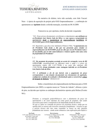 JOSÉ ROBERTO BATOCHIO
ADVOGADOS ASSOCIADOS
São Paulo
R. Pe. João Manuel 755 19º andar
Jd Paulista | 01411-001
Tel.: 55 11 3060-3310
Fax: 55 11 3061-2323
Rio de Janeiro
R. Primeiro de Março 23 Conj. 1606
Centro| 20010-904 
Tel.: 55 21 3852-8280
Brasília
SAS Quadra 1 Bloco M Lote 1
Ed. Libertas Conj. 1009
Asa Sul | 70070-935
Tel./Fax: 55 61 3326-9905
www.teixeiramartins.com.br
384
Na narrativa do delator, teria sido acertada, com João Vaccari
Neto – à época da aquisição do projeto pela OAS Empreendimentos –, a atribuição do
apartamento ao Apelante desde a referida transação, ocorrida em 08.10.2009.
Transcreve-se, por oportuno, trecho da decisão vergastada:
“611. Essas provas documentais corroboram os depoimentos que atribuem ao
ex-Presidente Luiz Inácio Lula da Silva e a sua esposa a propriedade do
apartamento desde a transferência do empreendimento imobiliário da
BANCOOP para a OAS Empreendimentos.
612. Repetindo o que disse José Adelmário Pinheiro Filho, "o apartamento era
do Presidente Lula desde o dia que me passaram para estudar os
empreendimentos da BANCOOP, já foi me dito que era do Presidente Lula e
de sua família, que eu não comercializasse e tratasse aquilo como uma coisa
de propriedade do Presidente".
[...]
892. Do montante da propina acertada no acerto de corrupção, cerca de R$
2.252.472,00, consubstanciado na diferença entre o pago e o preço do
apartamento tríplex (R$ 1.147.770,00) e no custo das reformas (R$
1.104.702,00), foram destinados como vantagem indevida ao ex-Presidente
Luiz Inácio Lula da Silva.
893. A atribuição a ele de um imóvel, sem o pagamento do preço
correspondente e com fraudes documentais nos documentos de aquisição,
configuram condutas de ocultação e dissimulação aptas a caracterizar crimes
de lavagem de dinheiro.” (destacou-se)
Sobre a transferência do empreendimento da Bancoop para a OAS
Empreendimentos (em 2005) e a suposta rasura no “Termo de Adesão”, afirmou o juízo
de piso, na decisão que rejeitou os embargos declaratórios opostos pela Defesa (Evento
981):
Portanto, a corrupção perfectibilizou-se com o abatimento do preço do
apartamento e do custo reformas da conta geral de propinas, não sendo
necessário para tanto a transferência da titularidade formal do imóvel.
No que se refere ao conteúdo do parecer do assistente técnico, ainda que na
opinião dele as rasuras não tivessem conotações fraudulentas - ressalve-se que
a perícia técnica não tem como responder se houve ou não intenção
fraudulenta nas rasuras - ainda assim remanesce sem explicação pela Defesa o
 