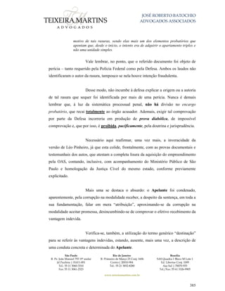 JOSÉ ROBERTO BATOCHIO
ADVOGADOS ASSOCIADOS
São Paulo
R. Pe. João Manuel 755 19º andar
Jd Paulista | 01411-001
Tel.: 55 11 3060-3310
Fax: 55 11 3061-2323
Rio de Janeiro
R. Primeiro de Março 23 Conj. 1606
Centro| 20010-904 
Tel.: 55 21 3852-8280
Brasília
SAS Quadra 1 Bloco M Lote 1
Ed. Libertas Conj. 1009
Asa Sul | 70070-935
Tel./Fax: 55 61 3326-9905
www.teixeiramartins.com.br
385
motivo de tais rasuras, sendo elas mais um dos elementos probatórios que
apontam que, desde o início, o intento era de adquirir o apartamento triplex e
não uma unidade simples.
Vale lembrar, no ponto, que o referido documento foi objeto de
perícia – tanto requerido pela Polícia Federal como pela Defesa. Ambos os laudos não
identificaram o autor da rasura, tampouco se nela houve intenção fraudulenta.
Desse modo, não incumbe à defesa explicar a origem ou a autoria
de tal rasura que sequer foi identificada por mais de uma perícia. Nunca é demais
lembrar que, à luz da sistemática processual penal, não há divisão no encargo
probatório, que recai totalmente ao órgão acusador. Ademais, exigir tal comprovação
por parte da Defesa incorreria em produção de prova diabólica, de impossível
comprovação e, que por isso, é proibida, pacificamente, pela doutrina e jurisprudência.
Necessário aqui reafirmar, uma vez mais, a inveracidade da
versão de Léo Pinheiro, já que esta colide, frontalmente, com as provas documentais e
testemunhais dos autos, que atestam a completa lisura da aquisição do empreendimento
pela OAS, contando, inclusive, com acompanhamento do Ministério Público de São
Paulo e homologação da Justiça Cível do mesmo estado, conforme previamente
explicitado.
Mais uma se destaca o absurdo: o Apelante foi condenado,
aparentemente, pela corrupção na modalidade receber, a despeito da sentença, em toda a
sua fundamentação, falar em mera “atribuição”, aproximando-se da corrupção na
modalidade aceitar promessa, desincumbindo-se de comprovar o efetivo recebimento da
vantagem indevida.
Verifica-se, também, a utilização do termo genérico “destinação”
para se referir às vantagens indevidas, estando, ausente, mais uma vez, a descrição de
uma conduta concreta e determinada do Apelante.
 