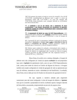 JOSÉ ROBERTO BATOCHIO
ADVOGADOS ASSOCIADOS
São Paulo
R. Pe. João Manuel 755 19º andar
Jd Paulista | 01411-001
Tel.: 55 11 3060-3310
Fax: 55 11 3061-2323
Rio de Janeiro
R. Primeiro de Março 23 Conj. 1606
Centro| 20010-904 
Tel.: 55 21 3852-8280
Brasília
SAS Quadra 1 Bloco M Lote 1
Ed. Libertas Conj. 1009
Asa Sul | 70070-935
Tel./Fax: 55 61 3326-9905
www.teixeiramartins.com.br
387
“892. Do montante da propina acertada no acerto de corrupção, cerca de R$
2.252.472,00, consubstanciado na diferença entre o pago e o preço do
apartamento tríplex (R$ 1.147.770,00) e no custo das reformas (R$
1.104.702,00), foram destinados como vantagem indevida ao ex-Presidente
Luiz Inácio Lula da Silva.
893. A atribuição a ele de um imóvel, sem o pagamento do preço
correspondente e com fraudes documentais nos documentos de aquisição,
configuram condutas de ocultação e dissimulação aptas a caracterizar crimes
de lavagem de dinheiro.
894. A manutenção do imóvel em nome da OAS Empreendimentos, entre
2009 até pelo menos o final de 2014, ocultando o proprietário de fato, também
configura conduta de ocultação apta a caracterizar o crime de lavagem de
dinheiro.
895. A agregação de valor ao apartamento, mediante a realização de reformas
dispendiosas, mantendo-se o mesmo tempo oculta a titularidade de fato do
imóvel e o beneficiário das reformas, configura igualmente conduta de
ocultação apta a caracterizar o crime de lavagem de dinheiro.
896. Embora sejam condutas de ocultação e dissimulação talvez singelas, a
sofisticação não constitui elemento necessário à caracterização do crime de
lavagem de dinheiro (a complexidade não é inerente ao crime de lavagem,
conforme precedente do RHC 80.816/SP, Rel. Min. Sepúlveda Pertence, 1ª
Turma do STF, un., j. 10/04/2001).”
Dessa forma, de acordo com a sentença objurgada, a lavagem de
dinheiro teria sido configurada em virtude da suposta ocultação do real proprietário
(que seria o Apelante) do apartamento tríplex, uma vez que a OAS Empreendimentos
Ltda. consta como titular do imóvel no Cartório de Registro de Imóveis. A lavagem
também teria restado configurada em virtude da agregação de valor ao apartamento por
meio de reformas, mantendo-se oculta a identidade do real beneficiário. A ocultação,
dessa forma, teria se dado por meio de fraudes nos documentos de aquisição do imóvel.
Ou seja: segundo a narrativa adotada pelo magistrado
sentenciante, para não restar configurado o crime de lavagem de dinheiro, o Apelante
teria que ter assumido a propriedade do imóvel, recebendo suposta vantagem indevida
de forma aberta, encancarada, comprometendo seu proveito do suposto crime.
 