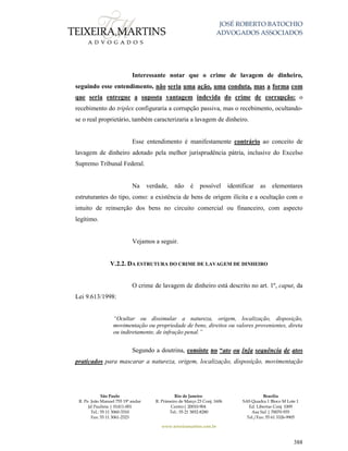 JOSÉ ROBERTO BATOCHIO
ADVOGADOS ASSOCIADOS
São Paulo
R. Pe. João Manuel 755 19º andar
Jd Paulista | 01411-001
Tel.: 55 11 3060-3310
Fax: 55 11 3061-2323
Rio de Janeiro
R. Primeiro de Março 23 Conj. 1606
Centro| 20010-904 
Tel.: 55 21 3852-8280
Brasília
SAS Quadra 1 Bloco M Lote 1
Ed. Libertas Conj. 1009
Asa Sul | 70070-935
Tel./Fax: 55 61 3326-9905
www.teixeiramartins.com.br
388
Interessante notar que o crime de lavagem de dinheiro,
seguindo esse entendimento, não seria uma ação, uma conduta, mas a forma com
que seria entregue a suposta vantagem indevida do crime de corrupção: o
recebimento do triplex configuraria a corrupção passiva, mas o recebimento, ocultando-
se o real proprietário, também caracterizaria a lavagem de dinheiro.
Esse entendimento é manifestamente contrário ao conceito de
lavagem de dinheiro adotado pela melhor jurisprudência pátria, inclusive do Excelso
Supremo Tribunal Federal.
Na verdade, não é possível identificar as elementares
estruturantes do tipo, como: a existência de bens de origem ilícita e a ocultação com o
intuito de reinserção dos bens no circuito comercial ou financeiro, com aspecto
legítimo.
Vejamos a seguir.
V.2.2. DA ESTRUTURA DO CRIME DE LAVAGEM DE DINHEIRO
O crime de lavagem de dinheiro está descrito no art. 1º, caput, da
Lei 9.613/1998:
“Ocultar ou dissimular a natureza, origem, localização, disposição,
movimentação ou propriedade de bens, direitos ou valores provenientes, direta
ou indiretamente, de infração penal.”
Segundo a doutrina, consiste no “ato ou [n]a sequência de atos
praticados para mascarar a natureza, origem, localização, disposição, movimentação
 