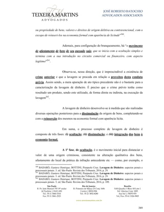JOSÉ ROBERTO BATOCHIO
ADVOGADOS ASSOCIADOS
São Paulo
R. Pe. João Manuel 755 19º andar
Jd Paulista | 01411-001
Tel.: 55 11 3060-3310
Fax: 55 11 3061-2323
Rio de Janeiro
R. Primeiro de Março 23 Conj. 1606
Centro| 20010-904 
Tel.: 55 21 3852-8280
Brasília
SAS Quadra 1 Bloco M Lote 1
Ed. Libertas Conj. 1009
Asa Sul | 70070-935
Tel./Fax: 55 61 3326-9905
www.teixeiramartins.com.br
389
ou propriedade de bens, valores e direitos de origem delitiva ou contravencional, com o
escopo de reinseri-los na economia formal com aparência de licitude”260
.
Ademais, para configuração do branqueamento, há “o movimento
de afastamento de bens de seu passado sujo, que se inicia com a ocultação simples e
termina com a sua introdução no circuito comercial ou financeiro, com aspecto
legítimo”261
.
Observa-se, nessa direção, que é imprescindível a existência de
crime anterior e que a lavagem se proceda em relação a proveitos desta conduta
prévia. Assim sendo, a mera apuração de ato típico precedente não é o bastante para a
caracterização da lavagem de dinheiro. É preciso que o crime prévio tenha como
resultado um produto, sendo este utilizado, de forma direta ou indireta, na execução da
lavagem262
.
A lavagem de dinheiro desenvolve-se à medida que são realizadas
diversas operações posteriores para a dissimulação da origem de bens, completando-se
com a reinserção dos mesmos na economia formal com aparência lícita.
Em suma, o processo completo de lavagem de dinheiro é
composto de três fases: (i) ocultação; (ii) dissimulação; e (iii) integração dos bens à
economia formal.
A 1ª fase, de ocultação, é o movimento inicial para distanciar o
valor de uma origem criminosa, consistente na alteração qualitativa dos bens,
afastamento do local da prática da infração antecedente etc — como, por exemplo, o
260
BADARÓ, Gustavo Henrique; BOTTINI, Pierpaolo Cruz. Lavagem de Dinheiro: aspectos penais e
processuais penais. 3. ed. São Paulo: Revista dos Tribunais, 2016, p. 29.
261
BADARÓ, Gustavo Henrique; BOTTINI, Pierpaolo Cruz. Lavagem de Dinheiro: aspectos penais e
processuais penais. 3. ed. São Paulo: Revista dos Tribunais, 2016, p. 29.
262
BADARÓ, Gustavo Henrique; BOTTINI, Pierpaolo Cruz. Lavagem de Dinheiro: aspectos penais e
processuais penais. 3. ed. São Paulo: Revista dos Tribunais, 2016, p. 109.
 