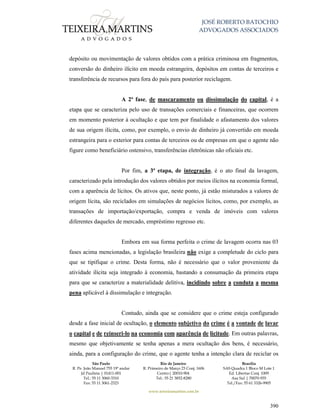 JOSÉ ROBERTO BATOCHIO
ADVOGADOS ASSOCIADOS
São Paulo
R. Pe. João Manuel 755 19º andar
Jd Paulista | 01411-001
Tel.: 55 11 3060-3310
Fax: 55 11 3061-2323
Rio de Janeiro
R. Primeiro de Março 23 Conj. 1606
Centro| 20010-904 
Tel.: 55 21 3852-8280
Brasília
SAS Quadra 1 Bloco M Lote 1
Ed. Libertas Conj. 1009
Asa Sul | 70070-935
Tel./Fax: 55 61 3326-9905
www.teixeiramartins.com.br
390
depósito ou movimentação de valores obtidos com a prática criminosa em fragmentos,
conversão do dinheiro ilícito em moeda estrangeira, depósitos em contas de terceiros e
transferência de recursos para fora do país para posterior reciclagem.
A 2ª fase, de mascaramento ou dissimulação do capital, é a
etapa que se caracteriza pelo uso de transações comerciais e financeiras, que ocorrem
em momento posterior à ocultação e que tem por finalidade o afastamento dos valores
de sua origem ilícita, como, por exemplo, o envio de dinheiro já convertido em moeda
estrangeira para o exterior para contas de terceiros ou de empresas em que o agente não
figure como beneficiário ostensivo, transferências eletrônicas não oficiais etc.
Por fim, a 3ª etapa, de integração, é o ato final da lavagem,
caracterizado pela introdução dos valores obtidos por meios ilícitos na economia formal,
com a aparência de lícitos. Os ativos que, neste ponto, já estão misturados a valores de
origem lícita, são reciclados em simulações de negócios lícitos, como, por exemplo, as
transações de importação/exportação, compra e venda de imóveis com valores
diferentes daqueles de mercado, empréstimo regresso etc.
Embora em sua forma perfeita o crime de lavagem ocorra nas 03
fases acima mencionadas, a legislação brasileira não exige a completude do ciclo para
que se tipifique o crime. Desta forma, não é necessário que o valor proveniente da
atividade ilícita seja integrado à economia, bastando a consumação da primeira etapa
para que se caracterize a materialidade delitiva, incidindo sobre a conduta a mesma
pena aplicável à dissimulação e integração.
Contudo, ainda que se considere que o crime esteja configurado
desde a fase inicial de ocultação, o elemento subjetivo do crime é a vontade de lavar
o capital e de reinseri-lo na economia com aparência de licitude. Em outras palavras,
mesmo que objetivamente se tenha apenas a mera ocultação dos bens, é necessário,
ainda, para a configuração do crime, que o agente tenha a intenção clara de reciclar os
 