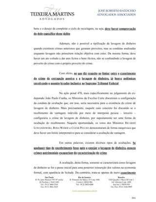 JOSÉ ROBERTO BATOCHIO
ADVOGADOS ASSOCIADOS
São Paulo
R. Pe. João Manuel 755 19º andar
Jd Paulista | 01411-001
Tel.: 55 11 3060-3310
Fax: 55 11 3061-2323
Rio de Janeiro
R. Primeiro de Março 23 Conj. 1606
Centro| 20010-904 
Tel.: 55 21 3852-8280
Brasília
SAS Quadra 1 Bloco M Lote 1
Ed. Libertas Conj. 1009
Asa Sul | 70070-935
Tel./Fax: 55 61 3326-9905
www.teixeiramartins.com.br
391
bens e o desejo de completar o ciclo de reciclagem, ou seja, deve haver comprovação
do dolo específico desse delito.
Ademais, não é possível a tipificação de lavagem de dinheiro
quando existirem crimes anteriores que geraram proveitos, mas as condutas analisadas
enquanto lavagem não possuírem relação objetiva com estes. Da mesma forma, deve
haver um ato voltado a dar ares lícitos a bens ilícitos, não se confundindo a lavagem de
proveito de crime com o próprio proveito do crime.
Com efeito, no que diz respeito ao limiar entre o exaurimento
do crime de corrupção passiva e a lavagem de dinheiro, já houve polêmicas
envolvendo o assunto levadas inclusive ao Supremo Tribunal Federal.
Na ação penal 470, mais especificamente no julgamento do ex-
deputado João Paulo Cunha, os Ministros da Excelsa Corte discutiram a configuração
da conduta de ocultação que, em tese, seria necessária para a existência do crime de
lavagem de dinheiro. Mais precisamente, naquele caso concreto foi discutido se o
recebimento da vantagem indevida por meio de interposta pessoa – terceiro –
configuraria o crime de lavagem de dinheiro, por supostamente ser uma forma de
ocultação do recebimento. Naquela oportunidade, os votos dos Ministros RICARDO
LEWANDOWSKI, ROSA WEBER e CEZAR PELUSO demonstraram de forma inequívoca que
deve haver um limite interpretativo para se considerar a ocultação da vantagem.
Em outras palavras, existem diversos tipos de ocultações. Se
qualquer tipo de encobrimento fosse apto a ensejar a lavagem de dinheiro, poucos
crimes patrimoniais escapariam da caracterização do crime.
A ocultação, desta forma, somente se caracterizará como lavagem
de dinheiro se for o passo inicial para uma posterior reinserção dos valores na economia
formal, com aparência de licitude. Do contrário, trata-se apenas de mero exaurimento
 