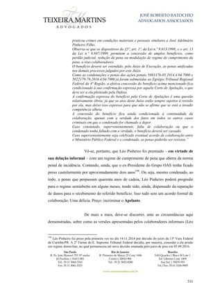 JOSÉ ROBERTO BATOCHIO
ADVOGADOS ASSOCIADOS
São Paulo
R. Pe. João Manuel 755 19º andar
Jd Paulista | 01411-001
Tel.: 55 11 3060-3310
Fax: 55 11 3061-2323
Rio de Janeiro
R. Primeiro de Março 23 Conj. 1606
Centro| 20010-904 
Tel.: 55 21 3852-8280
Brasília
SAS Quadra 1 Bloco M Lote 1
Ed. Libertas Conj. 1009
Asa Sul | 70070-935
Tel./Fax: 55 61 3326-9905
www.teixeiramartins.com.br
311
praticou crimes em condições materiais e pessoais similares a José Adelmário
Pinheiro Filho.
Observa-se que os dispositivos do §5º, art. 1º, da Lei n.º 9.613/1998, e o art. 13
da Lei n.º 9.807/1999, permitem a concessão de amplos benefícios, como
perdão judicial, redução de pena ou modulação de regime de cumprimento da
pena, a réus colaboradores.
O benefício deverá ser estendido, pelo Juízo de Execução, às penas unificadas
nos demais processos julgados por este Juízo.
Como as condenações e penas das ações penais 5083376-05.2014.4.04.7000 e
5022179-78.2016.4.04.7000 já foram submetidas ao Egrégio Tribunal Regional
Federal da 4ª Região, a efetiva concessão do benefício acima mencionado fica
condicionado à sua confirmação expressa por aquela Corte de Apelação, o que
deve ser a ela pleiteado pela Defesa.
A confirmação expressa do benefício pela Corte de Apelações é uma questão
relativamente óbvia, já que os atos deste Juízo estão sempre sujeitos à revisão
por ela, mas deixo isso expresso para que não se afirme que se está a invadir
competência alheia.
A concessão do benefício fica ainda condicionada à continuidade da
colaboração, apenas com a verdade dos fatos em todos os outros casos
criminais em que o condenado for chamado a depor.
Caso constatado, supervenientemente, falta de colaboração ou que o
condenado tenha faltado com a verdade, o benefício deverá ser cassado.
Caso supervenientemente seja celebrado eventual acordo de colaboração entre
o Ministério Público Federal e o condenado, as penas poderão ser revistas.”
Vê-se, portanto, que Léo Pinheiro foi premiado – em virtude de
sua delação informal – com um regime de cumprimento de pena que aberra da norma
penal de incidência. Contando, ainda, que o ex-Presidente do Grupo OAS tenha ficado
preso cautelarmente por aproximadamente dois anos198
. Ou seja, mesmo condenado, ao
todo, a penas que perpassam quarenta anos de cadeia, Léo Pinheiro poderá progredir
para o regime semiaberto em alguns meses, tendo sido, ainda, dispensado da reparação
de danos para o recebimento do referido benefício. Isso tudo sem um acordo formal de
colaboração. Uma delícia. Preço: incriminar o Apelante.
De mais a mais, deve-se discorrer, ante as circunstâncias aqui
demonstradas, sobre como as versões apresentadas pelos colaboradores informais (Léo
198
Léo Pinheiro foi preso pela primeira vez no dia 14.11.2014 por decisão do juízo da 13ª Vara Federal
de Curitiba/PR. A 2ª Turma do E. Supremo Tribunal Federal decidiu, por maioria, conceder a ele prisão
em regime domiciliar, no qual permaneceu até nova decisão emanada pelo juízo de piso em 05.09.2016.
 