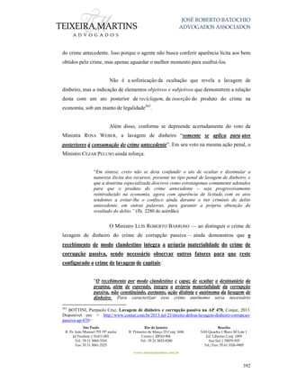 JOSÉ ROBERTO BATOCHIO
ADVOGADOS ASSOCIADOS
São Paulo
R. Pe. João Manuel 755 19º andar
Jd Paulista | 01411-001
Tel.: 55 11 3060-3310
Fax: 55 11 3061-2323
Rio de Janeiro
R. Primeiro de Março 23 Conj. 1606
Centro| 20010-904 
Tel.: 55 21 3852-8280
Brasília
SAS Quadra 1 Bloco M Lote 1
Ed. Libertas Conj. 1009
Asa Sul | 70070-935
Tel./Fax: 55 61 3326-9905
www.teixeiramartins.com.br
392
do crime antecedente. Isso porque o agente não busca conferir aparência lícita aos bens
obtidos pelo crime, mas apenas aguardar o melhor momento para usufruí-los.
Não é a sofisticação da ocultação que revela a lavagem de
dinheiro, mas a indicação de elementos objetivos e subjetivos que demonstrem a relação
desta com um ato posterior de reciclagem, de inserção do produto do crime na
economia, sob um manto de legalidade263
.
Além disso, conforme se depreende acertadamente do voto da
Ministra ROSA WEBER, a lavagem de dinheiro “somente se aplica para atos
posteriores à consumação do crime antecedente”. Em seu voto na mesma ação penal, o
Ministro CEZAR PELUSO ainda reforça:
“Em síntese, creio não se deva confundir o ato de ocultar e dissimular a
natureza ilícita dos recursos, presente no tipo penal de lavagem de dinheiro, e
que a doutrina especializada descreve como estratagemas comumente adotados
para que o produto do crime antecedente – seja progressivamente
reintroduzido na economia, agora com aparência de licitude, com os atos
tendentes a evitar-lhe o confisco ainda durante o iter criminis do delito
antecedente, em outras palavras, para garantir a própria obtenção do
resultado do delito.” (fls. 2280 do acórdão)
O Ministro LUÍS ROBERTO BARROSO — ao distinguir o crime de
lavagem de dinheiro do crime de corrupção passiva — ainda demonstrou que o
recebimento de modo clandestino integra a própria materialidade do crime de
corrupção passiva, sendo necessário observar outros fatores para que reste
configurado o crime de lavagem de capitais:
“O recebimento por modo clandestino e capaz de ocultar o destinatário da
propina, além de esperado, integra a própria materialidade da corrupção
passiva, não constituindo, portanto, ação distinta e autônoma da lavagem de
dinheiro. Para caracterizar esse crime autônomo seria necessário
263
BOTTINI, Pierpaolo Cruz. Lavagem de dinheiro e corrupção passiva na AP 470, Conjur, 2013.
Disponível em: < http://www.conjur.com.br/2013-jul-23/direito-defesa-lavagem-dinheiro-corrupcao-
passiva-ap-470>
 